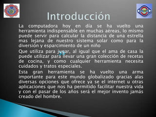 La computadora hoy en día se ha vuelto una
herramienta indispensable en muchas aéreas, lo mismo
puede servir para calcular la distancia de una estrella
mas lejana de nuestro sistema solar como para la
diversión y esparcimiento de un niño
Que utiliza para jugar, al igual que el ama de casa la
puede utilizar para llevar una gran colección de recetas
de cocina, y como cualquier herramienta necesita
cuidados y tratos especiales.
Esta gran herramienta se ha vuelto una arma
importante para este mundo globalizado gracias alas
diversas opciones que ofrece ya se el internet u otras
aplicaciones que nos ha permitido facilitar nuestra vida
y con el pasar de los años será el mejor invento jamás
creado del hombre.
 