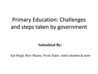 Primary Education: Challenges
and steps taken by government
Submitted By:
Ajit Singh, Ravi Meena, Vivek Yadav, Ankit chauhan & team
 