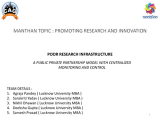 POOR RESEARCH INFRASTRUCTURE
A PUBLIC PRIVATE PARTNERSHIP MODEL WITH CENTRALIZED
MONITORING AND CONTROL
TEAM DETAILS :
1. Agraja Pandey ( Lucknow University MBA )
2. Sanskriti Yadav ( Lucknow University MBA )
3. Nikhil Dhawan ( Lucknow University MBA )
4. Deeksha Gupta ( Lucknow University MBA )
5. Sarvesh Prasad ( Lucknow University MBA ) 1
 