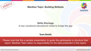 Skills Shortage
A new vocational educational model to bridge the gap
1
Manthan Topic: Building Skillsets
Team Details
Please note that this a sample presentation to guide the participants to structure their
report. Manthan Team takes no responsibility for the data presented in this report.
 