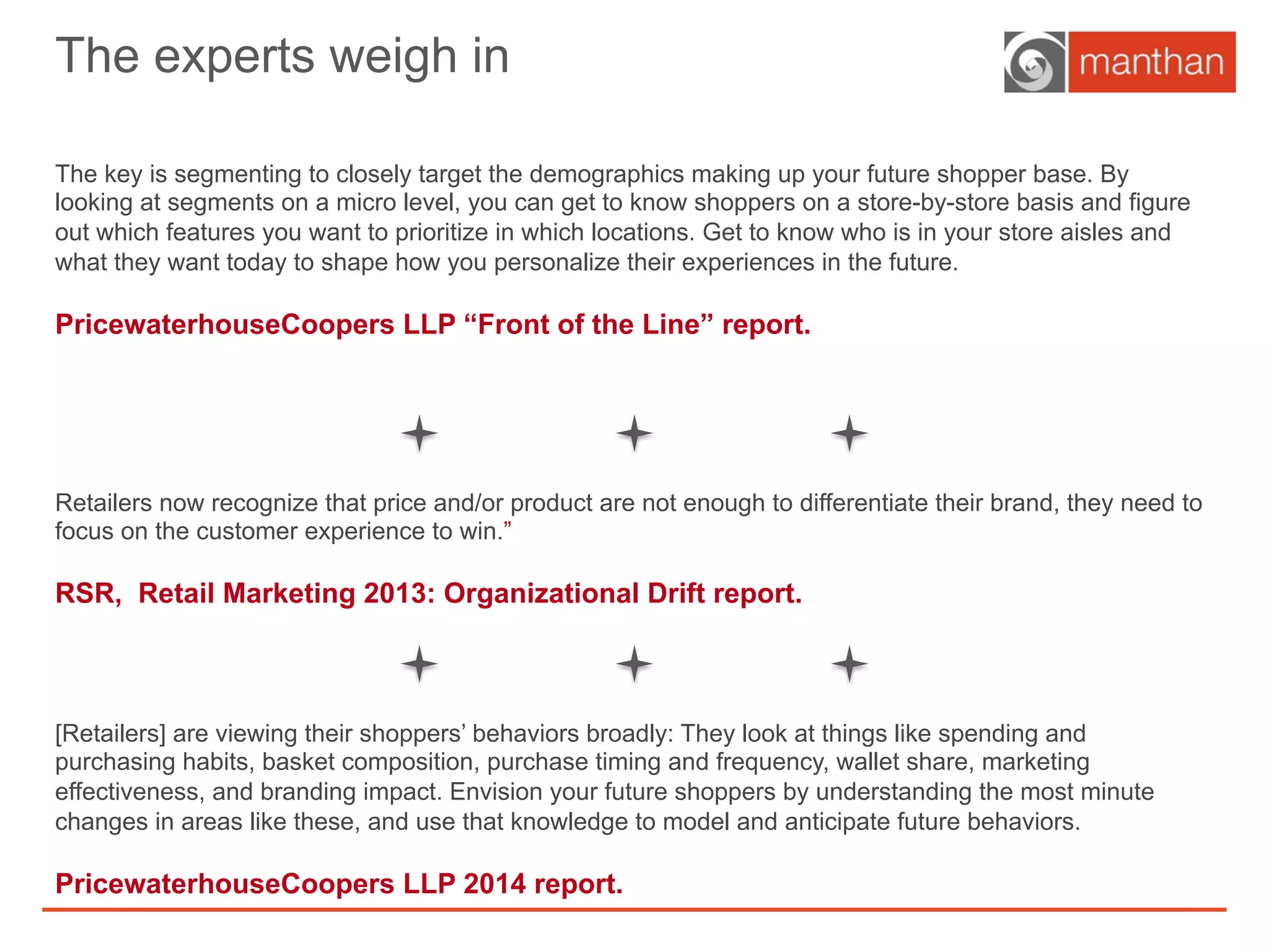 The experts weigh in
The key is segmenting to closely target the demographics making up your future shopper base. By
looking at segments on a micro level, you can get to know shoppers on a store-by-store basis and figure
out which features you want to prioritize in which locations. Get to know who is in your store aisles and
what they want today to shape how you personalize their experiences in the future.
PricewaterhouseCoopers LLP “Front of the Line” report.
Retailers now recognize that price and/or product are not enough to differentiate their brand, they need to
focus on the customer experience to win.”
RSR, Retail Marketing 2013: Organizational Drift report.
[Retailers] are viewing their shoppers’ behaviors broadly: They look at things like spending and
purchasing habits, basket composition, purchase timing and frequency, wallet share, marketing
effectiveness, and branding impact. Envision your future shoppers by understanding the most minute
changes in areas like these, and use that knowledge to model and anticipate future behaviors.
PricewaterhouseCoopers LLP 2014 report.
 