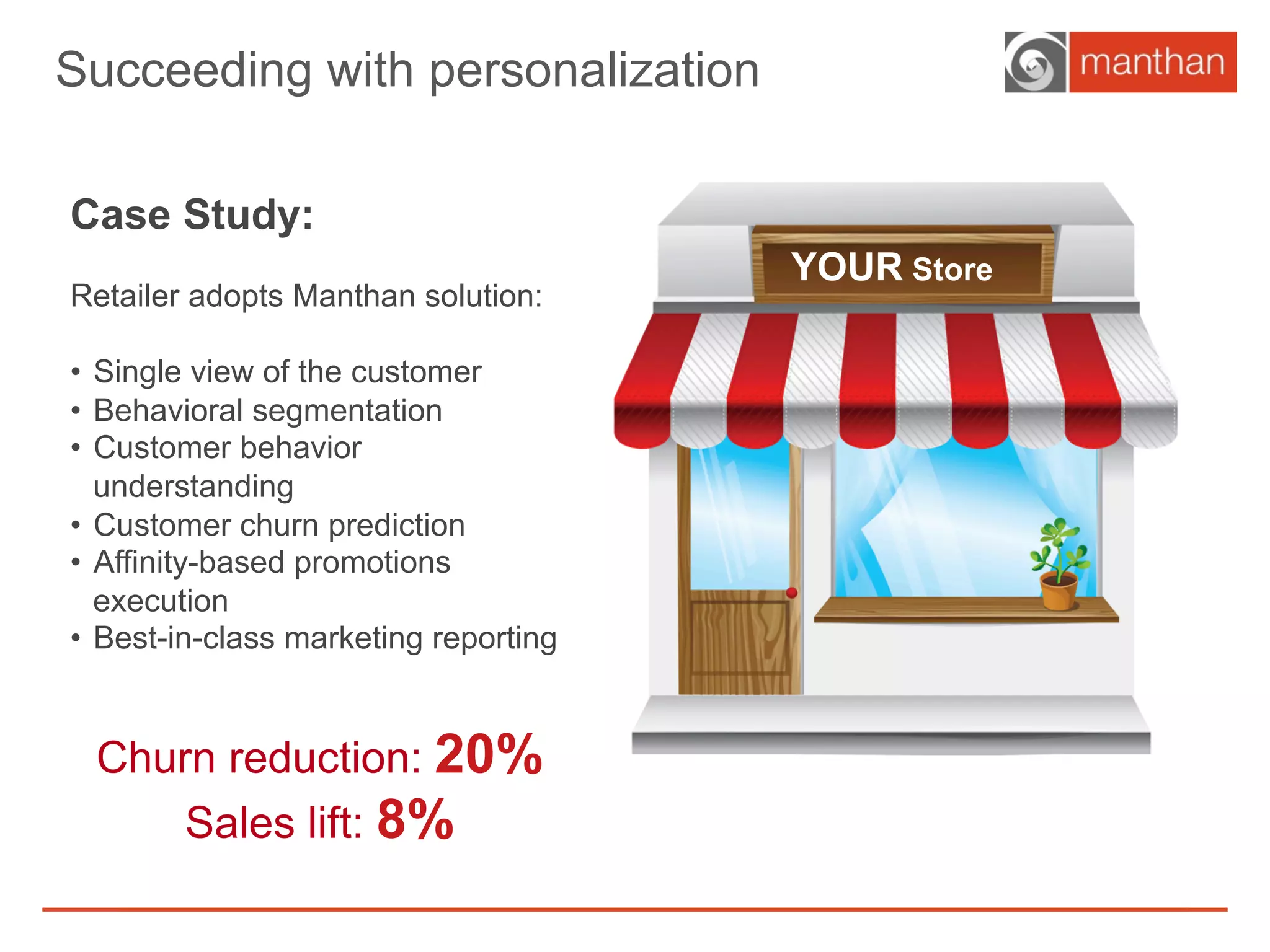 Churn reduction: 20%
Sales lift: 8%
Case Study:
Retailer adopts Manthan solution:
•  Single view of the customer
•  Behavioral segmentation
•  Customer behavior
understanding
•  Customer churn prediction
•  Affinity-based promotions
execution
•  Best-in-class marketing reporting
Succeeding with personalization
YOUR Store
 