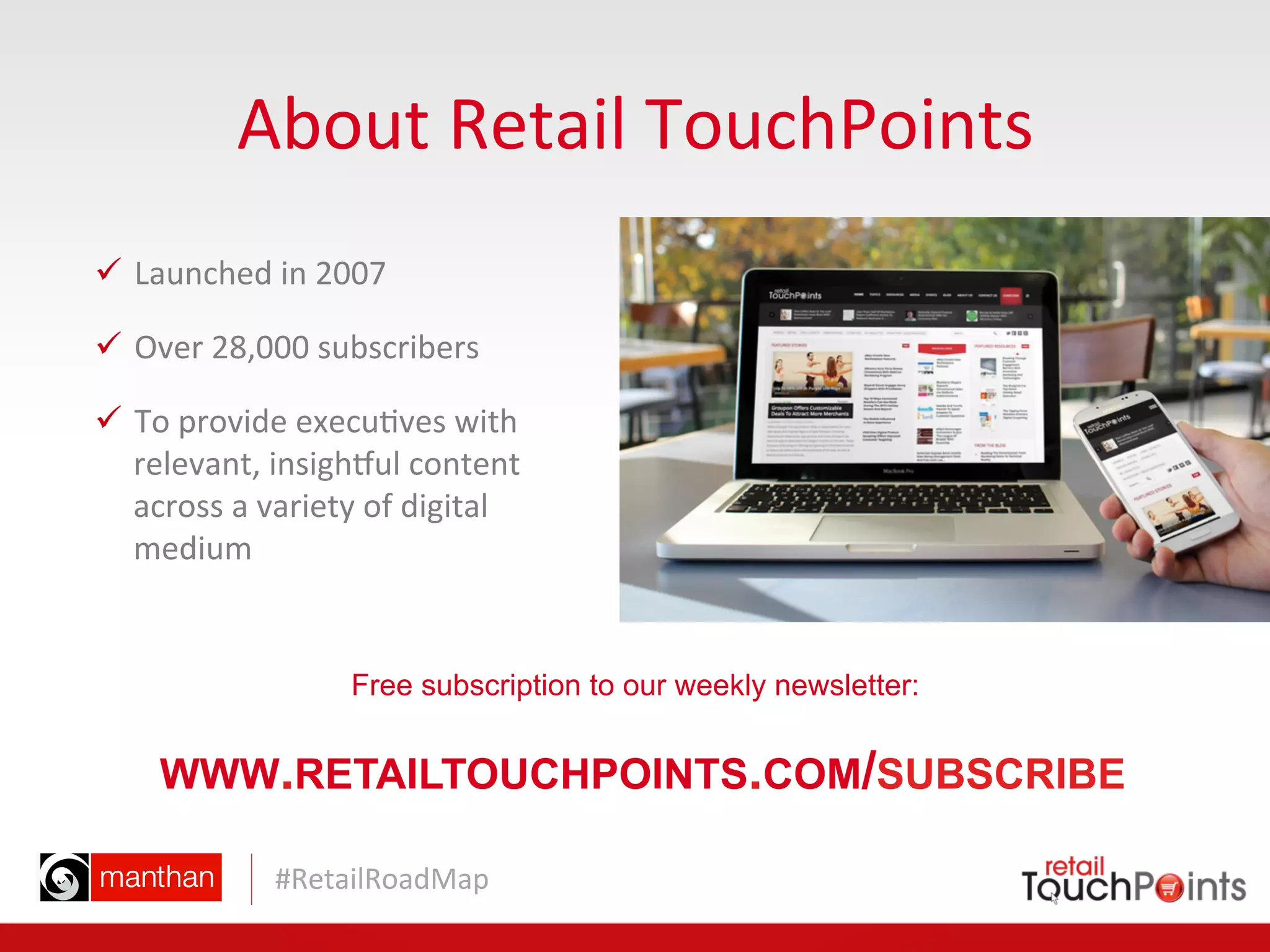 #RetailRoadMap	
  
About	
  Retail	
  TouchPoints	
  
ü  Launched	
  in	
  2007	
  	
  
ü  Over	
  28,000	
  subscribers	
  
ü  To	
  provide	
  execu=ves	
  with	
  
relevant,	
  insighPul	
  content	
  
across	
  a	
  variety	
  of	
  digital	
  
medium	
  
Free subscription to our weekly newsletter:
WWW.RETAILTOUCHPOINTS.COM/SUBSCRIBE
 