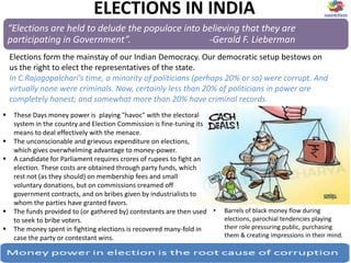 ELECTIONS IN INDIA
 These Days money power is playing "havoc" with the electoral
system in the country and Election Commission is fine-tuning its
means to deal effectively with the menace.
 The unconscionable and grievous expenditure on elections,
which gives overwhelming advantage to money-power.
 A candidate for Parliament requires crores of rupees to fight an
election. These costs are obtained through party funds, which
rest not (as they should) on membership fees and small
voluntary donations, but on commissions creamed off
government contracts, and on bribes given by industrialists to
whom the parties have granted favors.
 The funds provided to (or gathered by) contestants are then used
to seek to bribe voters.
 The money spent in fighting elections is recovered many-fold in
case the party or contestant wins.
“Elections are held to delude the populace into believing that they are
participating in Government”. -Gerald F. Lieberman
Elections form the mainstay of our Indian Democracy. Our democratic setup bestows on
us the right to elect the representatives of the state.
In C.Rajagopalchari’s time, a minority of politicians (perhaps 20% or so) were corrupt. And
virtually none were criminals. Now, certainly less than 20% of politicians in power are
completely honest; and somewhat more than 20% have criminal records.
• Barrels of black money flow during
elections, parochial tendencies playing
their role pressuring public, purchasing
them & creating impressions in their mind.
 