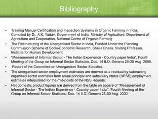 Bibliography
• Training Manual Certification and Inspection Systems in Organic Farming in India,
Compiled by Dr. A.K. Yadav, Government of India, Ministry of Agriculture, Department of
Agriculture and Cooperation, National Centre of Organic Farming
• The Restructuring of the Unorganised Sector in India, Funded Under the Planning
Commission Scheme of Socio-Economic Research, Sheila Bhalla, Visiting Professor,
Institute for Human Development
• "Measurement of Informal Sector - The Indian Experience - Country paper India", Fourth
Meeting of the Group on Informal Sector Statistics, Doc. 14 ILO, Geneva 28-30 Aug. 2000.
• Report of the Committee on Unorganised Sector Statistics
• The unorganised sector employment estimates are derived as a residual by subtracting
organised sector estimates from usual principal and subsidiary status (UPSS) employment
estimates interpolated for the mid-points of the NSS Rounds.
• Net domestic product figures are derived from the table on page 9 of "Measurement of
Informal Sector - The Indian Experience - Country paper India", Fourth Meeting of the
Group on Informal Sector Statistics, Doc. 14 ILO, Geneva 28-30 Aug. 2000
 