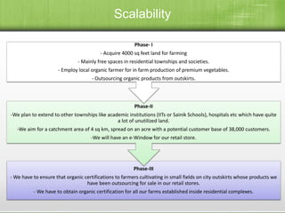 Phase-III
- We have to ensure that organic certifications to farmers cultivating in small fields on city outskirts whose products we
have been outsourcing for sale in our retail stores.
- We have to obtain organic certification for all our farms established inside residential complexes.
Phase-II
-We plan to extend to other townships like academic institutions (IITs or Sainik Schools), hospitals etc which have quite
a lot of unutilized land.
-We aim for a catchment area of 4 sq km, spread on an acre with a potential customer base of 38,000 customers.
-We will have an e-Window for our retail store.
Phase- I
- Acquire 4000 sq feet land for farming
- Mainly free spaces in residential townships and societies.
- Employ local organic farmer for in farm production of premium vegetables.
- Outsourcing organic products from outskirts.
Scalability
 