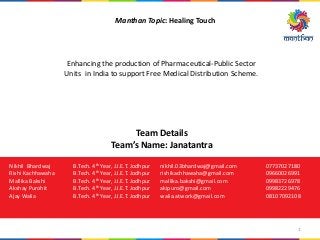 Manthan Topic: Healing Touch
Enhancing the production of Pharmaceutical-Public Sector
Units in India to support Free Medical Distribution Scheme.
Team Details
Team’s Name: Janatantra
Nikhil Bhardwaj B.Tech. 4th Year, J.I.E.T. Jodhpur nikhil.03bhardwaj@gmail.com 07737027180
Rishi Kachhawaha B.Tech. 4th Year, J.I.E.T. Jodhpur rishikachhawaha@gmail.com 09660026991
Mallika Bakshi B.Tech. 4th Year, J.I.E.T. Jodhpur mallika.bakshi@gmail.com 09983726978
Akshay Purohit B.Tech. 4th Year, J.I.E.T. Jodhpur akipuro@gmail.com 09982229476
Ajay Walia B.Tech. 4th Year, J.I.E.T. Jodhpur walia.atwork@gmail.com 08107092108
1
 
