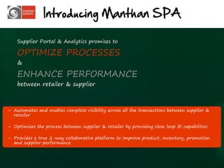 Introducing Manthan SPA

    Supplier Portal & Analytics promises to

    OPTIMIZE PROCESSES
    &

    ENHANCE PERFORMANCE
    between retailer & supplier



– Automates and enables complete visibility across all the transactions between supplier &
  retailer

– Optimizes the process between supplier & retailer by providing close loop BI capabilities

– Provides a true 2-way collaborative platform to improve product, inventory, promotion
  and supplier performance



                                                                                              21
 