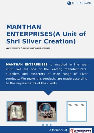08587886499
A Member of
MANTHAN
ENTERPRISES(A Unit of
Shri Silver Creation)
www.indiamart.com/manthanenterprises
MANTHAN ENTERPRISES is incepted in the year
2003. We are one of the leading manufacturers,
suppliers and exporters of wide range of silver
products. We make this products are made according
to the requirements of the clients.
 