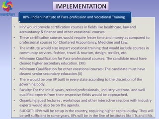 • IIPV would provide certification courses in fields like healthcare, law and
accountancy & finance and other vocational courses.
• These certification courses would require lesser time and money as compared to
professional courses for Chartered Accountancy, Medicine and Law.
• The institute would also impart vocational training that would include courses in
community services, fashion, travel & tourism, design, textiles, etc.
• Minimum Qualification for Para-professional courses: The candidate must have
cleared higher secondary education. (XII)
• Minimum Qualification for other vocational courses: The candidate must have
cleared senior secondary education.(X)
• There would be one IIP built in every state according to the discretion of the
governing body.
• Faculty: For the initial years, retired professionals , industry veterans and well
qualified experts from their respective fields would be approached.
• Organizing guest lectures , workshops and other interactive sessions with industry
experts would also be on the agenda.
• BUDGET: IIPVs will be setup in the country, requiring higher capital outlay. They will
be self sufficient in some years. IIPs will be in the line of institutes like IITs and IIMs.
IIPV- Indian Institute of Para-profession and Vocational Training
IMPLEMENTATION
 