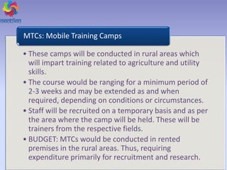 • These camps will be conducted in rural areas which
will impart training related to agriculture and utility
skills.
• The course would be ranging for a minimum period of
2-3 weeks and may be extended as and when
required, depending on conditions or circumstances.
• Staff will be recruited on a temporary basis and as per
the area where the camp will be held. These will be
trainers from the respective fields.
• BUDGET: MTCs would be conducted in rented
premises in the rural areas. Thus, requiring
expenditure primarily for recruitment and research.
MTCs: Mobile Training Camps
 