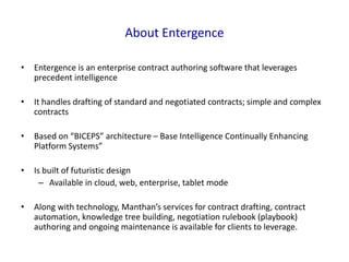 About Entergence
•

Entergence is an enterprise contract authoring software that leverages
precedent intelligence

•

It handles drafting of standard and negotiated contracts; simple and complex
contracts

•

Based on “BICEPS” architecture – Base Intelligence Continually Enhancing
Platform Systems”

•

Is built of futuristic design
– Available in cloud, web, enterprise, tablet mode

•

Along with technology, Manthan’s services for contract drafting, contract
automation, knowledge tree building, negotiation rulebook (playbook)
authoring and ongoing maintenance is available for clients to leverage.

 