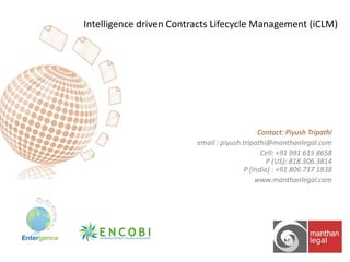 Intelligence driven Contracts Lifecycle Management (iCLM)

Contact: Piyush Tripathi
email : piyush.tripathi@manthanlegal.com
Cell: +91 991 615 8658
P (US): 818.306.3814
P (India) : +91 806 717 1838
www.manthanlegal.com

 