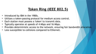 Token Ring (IEEE 802.5)
• Introduced by IBM in the 1980s.
• Utilizes a token-passing protocol for medium access control.
• Each station must possess a 'token' to transmit data.
• Typically operates at speeds of 4 Mbps and 16 Mbps.
• Provides deterministic access to the network, ensuring fair bandwidth allocation.
• Less susceptible to collisions compared to Ethernet.
 