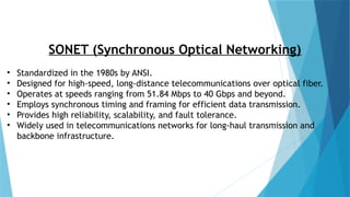 SONET (Synchronous Optical Networking)
• Standardized in the 1980s by ANSI.
• Designed for high-speed, long-distance telecommunications over optical fiber.
• Operates at speeds ranging from 51.84 Mbps to 40 Gbps and beyond.
• Employs synchronous timing and framing for efficient data transmission.
• Provides high reliability, scalability, and fault tolerance.
• Widely used in telecommunications networks for long-haul transmission and
backbone infrastructure.
 