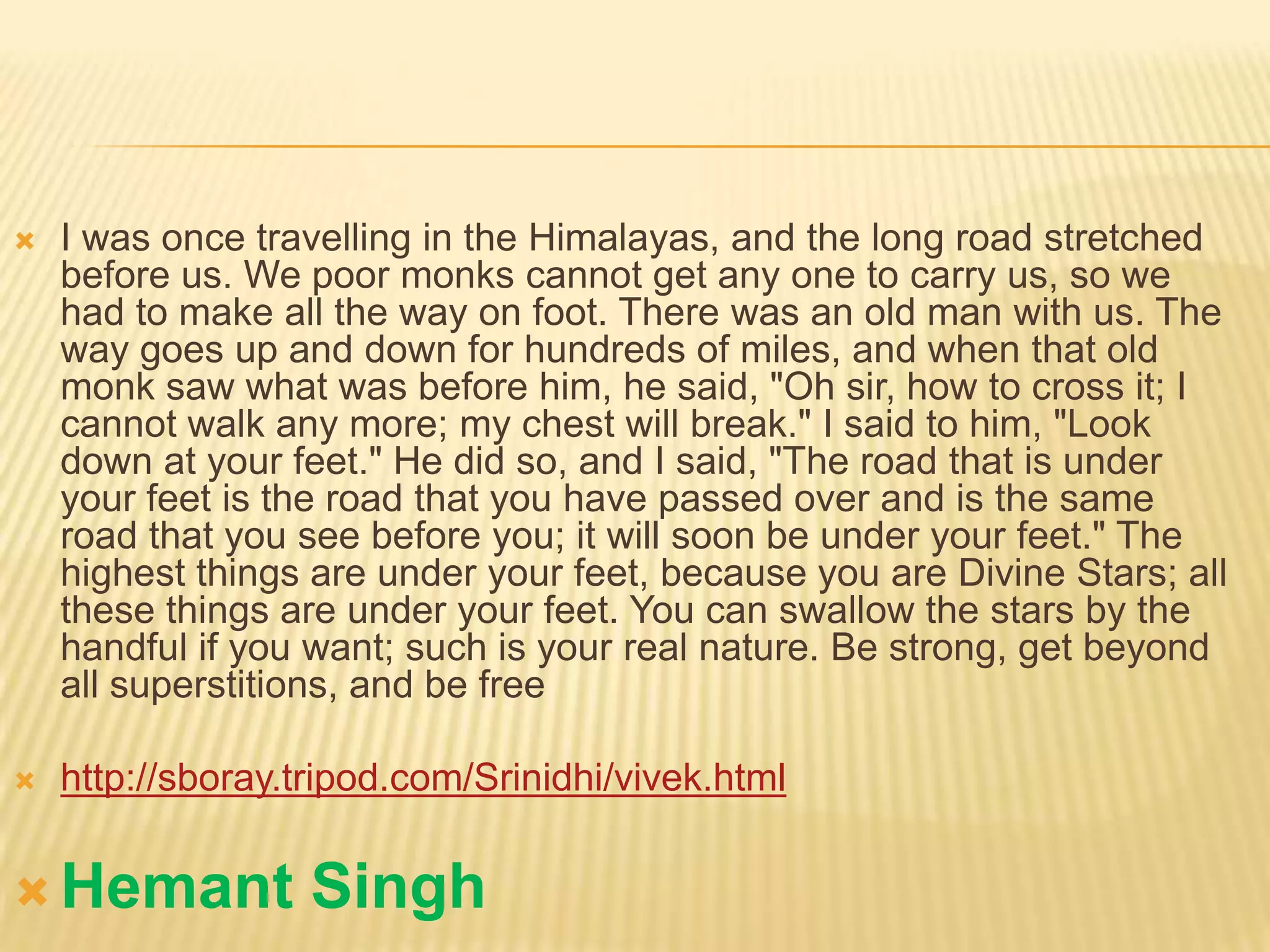    I was once travelling in the Himalayas, and the long road stretched
    before us. We poor monks cannot get any one to carry us, so we
    had to make all the way on foot. There was an old man with us. The
    way goes up and down for hundreds of miles, and when that old
    monk saw what was before him, he said, "Oh sir, how to cross it; I
    cannot walk any more; my chest will break." I said to him, "Look
    down at your feet." He did so, and I said, "The road that is under
    your feet is the road that you have passed over and is the same
    road that you see before you; it will soon be under your feet." The
    highest things are under your feet, because you are Divine Stars; all
    these things are under your feet. You can swallow the stars by the
    handful if you want; such is your real nature. Be strong, get beyond
    all superstitions, and be free

   http://sboray.tripod.com/Srinidhi/vivek.html


 Hemant           Singh
 