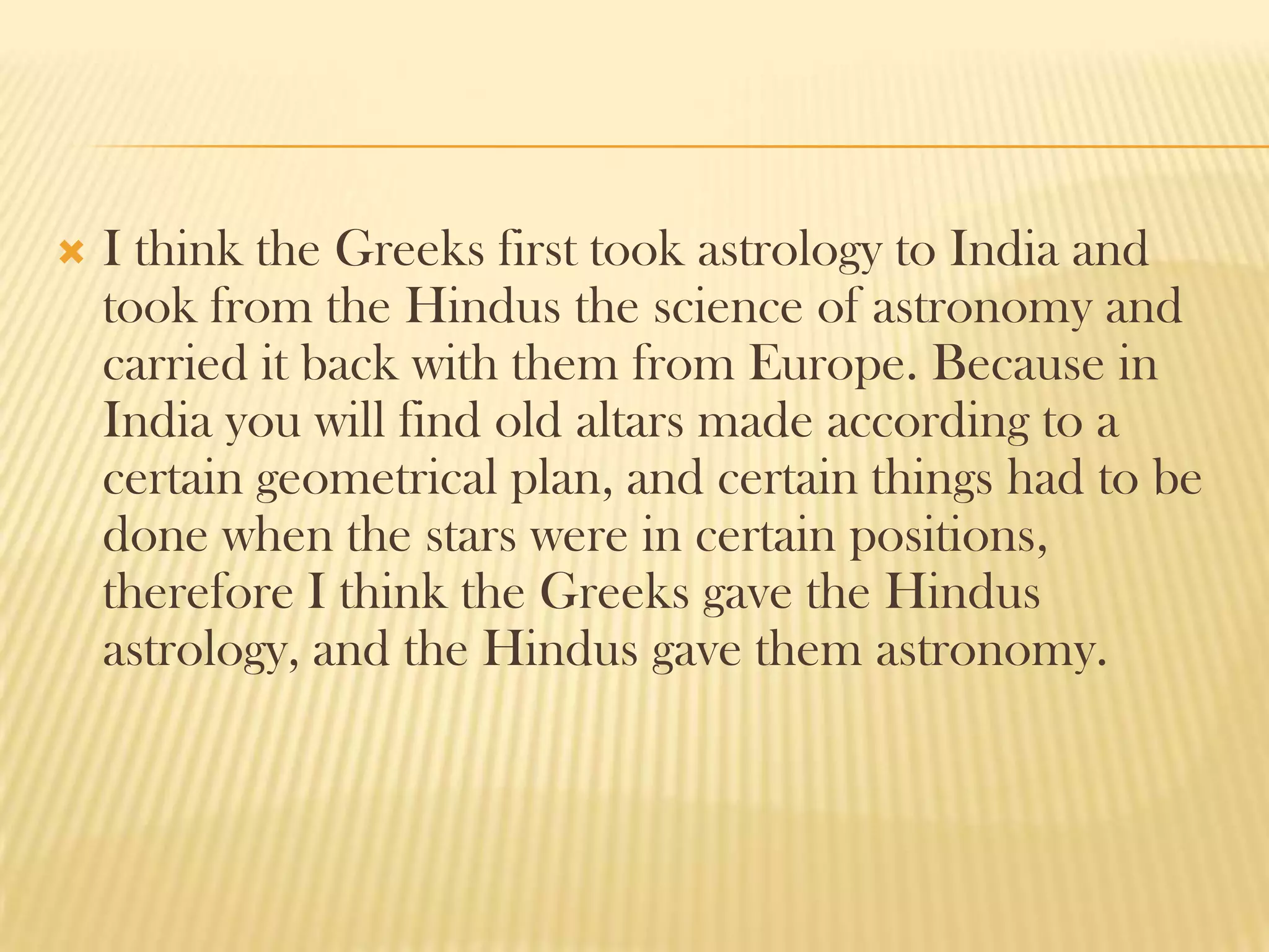    I think the Greeks first took astrology to India and
    took from the Hindus the science of astronomy and
    carried it back with them from Europe. Because in
    India you will find old altars made according to a
    certain geometrical plan, and certain things had to be
    done when the stars were in certain positions,
    therefore I think the Greeks gave the Hindus
    astrology, and the Hindus gave them astronomy.
 