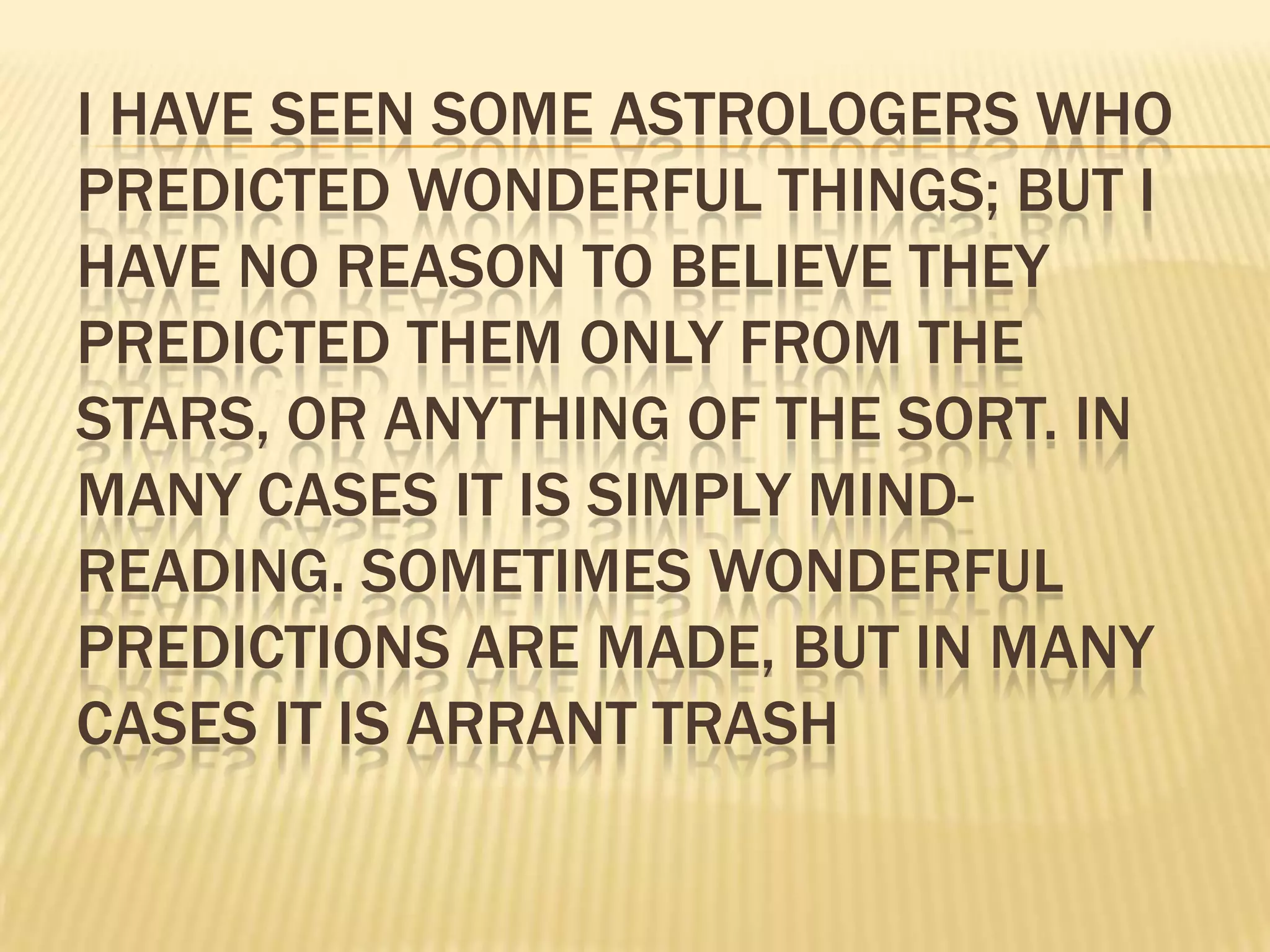I HAVE SEEN SOME ASTROLOGERS WHO
PREDICTED WONDERFUL THINGS; BUT I
HAVE NO REASON TO BELIEVE THEY
PREDICTED THEM ONLY FROM THE
STARS, OR ANYTHING OF THE SORT. IN
MANY CASES IT IS SIMPLY MIND-
READING. SOMETIMES WONDERFUL
PREDICTIONS ARE MADE, BUT IN MANY
CASES IT IS ARRANT TRASH
 