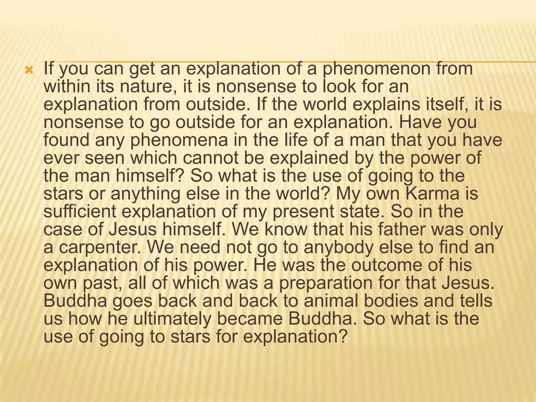    If you can get an explanation of a phenomenon from
    within its nature, it is nonsense to look for an
    explanation from outside. If the world explains itself, it is
    nonsense to go outside for an explanation. Have you
    found any phenomena in the life of a man that you have
    ever seen which cannot be explained by the power of
    the man himself? So what is the use of going to the
    stars or anything else in the world? My own Karma is
    sufficient explanation of my present state. So in the
    case of Jesus himself. We know that his father was only
    a carpenter. We need not go to anybody else to find an
    explanation of his power. He was the outcome of his
    own past, all of which was a preparation for that Jesus.
    Buddha goes back and back to animal bodies and tells
    us how he ultimately became Buddha. So what is the
    use of going to stars for explanation?
 