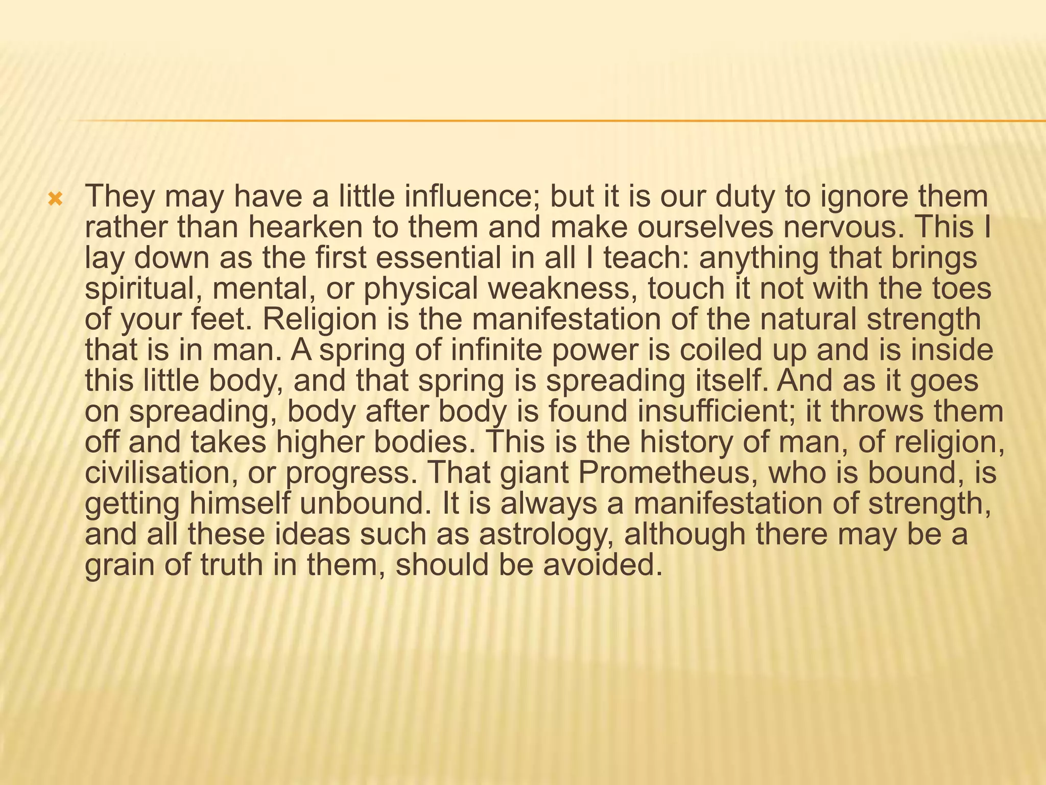    They may have a little influence; but it is our duty to ignore them
    rather than hearken to them and make ourselves nervous. This I
    lay down as the first essential in all I teach: anything that brings
    spiritual, mental, or physical weakness, touch it not with the toes
    of your feet. Religion is the manifestation of the natural strength
    that is in man. A spring of infinite power is coiled up and is inside
    this little body, and that spring is spreading itself. And as it goes
    on spreading, body after body is found insufficient; it throws them
    off and takes higher bodies. This is the history of man, of religion,
    civilisation, or progress. That giant Prometheus, who is bound, is
    getting himself unbound. It is always a manifestation of strength,
    and all these ideas such as astrology, although there may be a
    grain of truth in them, should be avoided.
 