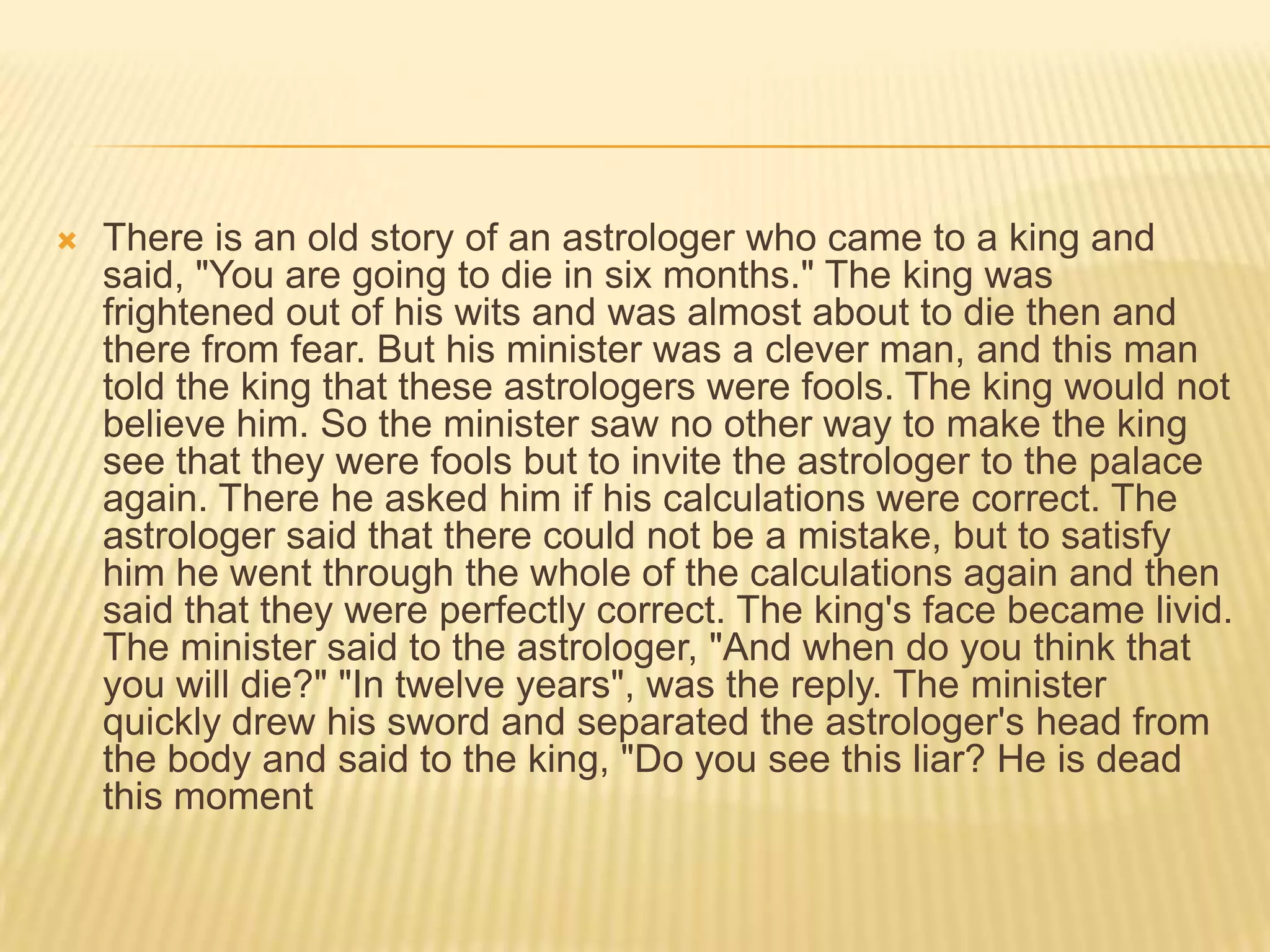    There is an old story of an astrologer who came to a king and
    said, "You are going to die in six months." The king was
    frightened out of his wits and was almost about to die then and
    there from fear. But his minister was a clever man, and this man
    told the king that these astrologers were fools. The king would not
    believe him. So the minister saw no other way to make the king
    see that they were fools but to invite the astrologer to the palace
    again. There he asked him if his calculations were correct. The
    astrologer said that there could not be a mistake, but to satisfy
    him he went through the whole of the calculations again and then
    said that they were perfectly correct. The king's face became livid.
    The minister said to the astrologer, "And when do you think that
    you will die?" "In twelve years", was the reply. The minister
    quickly drew his sword and separated the astrologer's head from
    the body and said to the king, "Do you see this liar? He is dead
    this moment
 