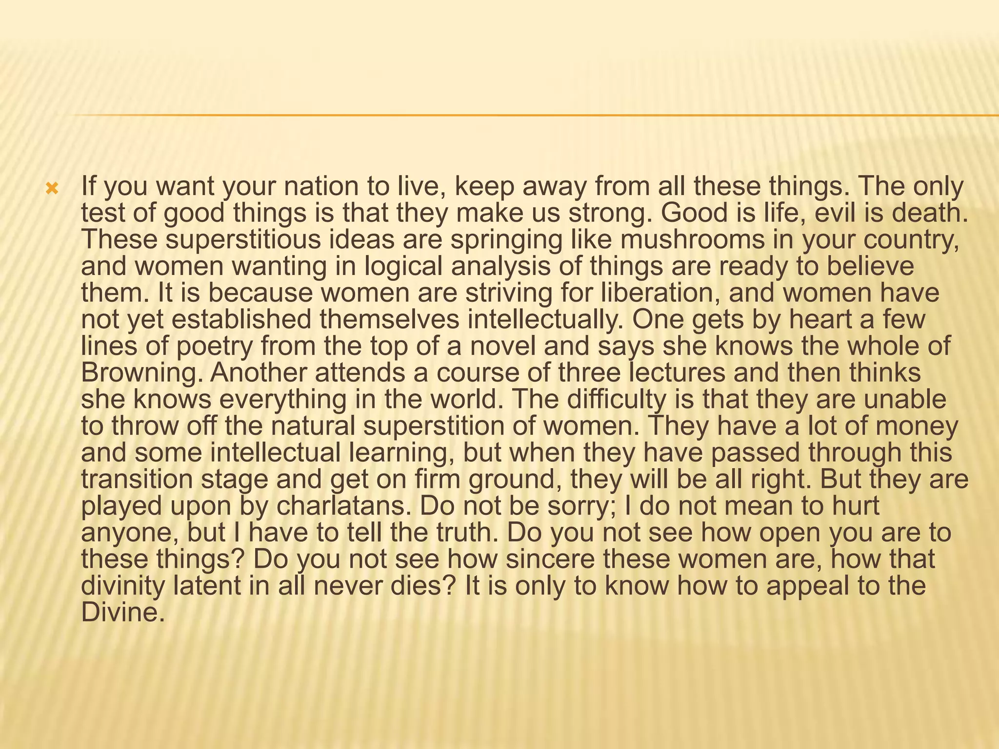    If you want your nation to live, keep away from all these things. The only
    test of good things is that they make us strong. Good is life, evil is death.
    These superstitious ideas are springing like mushrooms in your country,
    and women wanting in logical analysis of things are ready to believe
    them. It is because women are striving for liberation, and women have
    not yet established themselves intellectually. One gets by heart a few
    lines of poetry from the top of a novel and says she knows the whole of
    Browning. Another attends a course of three lectures and then thinks
    she knows everything in the world. The difficulty is that they are unable
    to throw off the natural superstition of women. They have a lot of money
    and some intellectual learning, but when they have passed through this
    transition stage and get on firm ground, they will be all right. But they are
    played upon by charlatans. Do not be sorry; I do not mean to hurt
    anyone, but I have to tell the truth. Do you not see how open you are to
    these things? Do you not see how sincere these women are, how that
    divinity latent in all never dies? It is only to know how to appeal to the
    Divine.
 