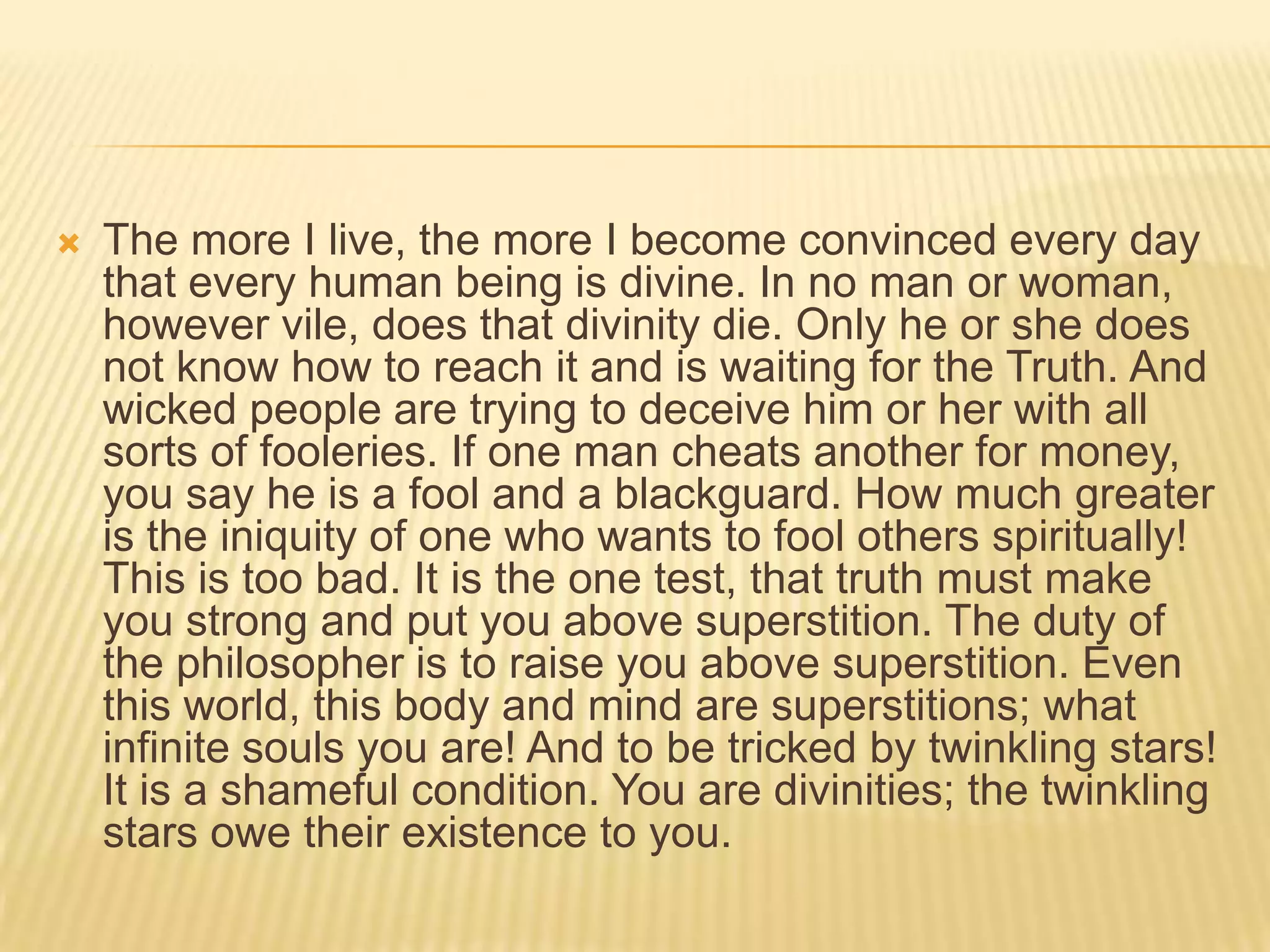    The more I live, the more I become convinced every day
    that every human being is divine. In no man or woman,
    however vile, does that divinity die. Only he or she does
    not know how to reach it and is waiting for the Truth. And
    wicked people are trying to deceive him or her with all
    sorts of fooleries. If one man cheats another for money,
    you say he is a fool and a blackguard. How much greater
    is the iniquity of one who wants to fool others spiritually!
    This is too bad. It is the one test, that truth must make
    you strong and put you above superstition. The duty of
    the philosopher is to raise you above superstition. Even
    this world, this body and mind are superstitions; what
    infinite souls you are! And to be tricked by twinkling stars!
    It is a shameful condition. You are divinities; the twinkling
    stars owe their existence to you.
 