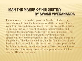 MAN THE MAKER OF HIS DESTINY
               BY SWAMI VIVEKANANDA
There was a very powerful dynasty in Southern India. They
made it a rule to take the horoscope of all the prominent men
living from time to time, calculated from the time of their birth.
In this way they got a record of leading facts predicted, and
compared them afterwards with events as they happened. This
was done for a thousand years, until they found certain
agreements; these were generalised and recorded and made into
a huge book. The dynasty died out, but the family of astrologers
lived and had the book in their possession. It seems possible that
this is how astrology came into existence. Excessive attention to
the minutiae of astrology is one of the superstitions which has
hurt the Hindus very much
 