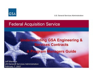 U.S. General Services Administration




   Federal Acquisition Service


               Understanding GSA Engineering &
                      Services Contracts
                     A Program Managers Guide

Jeff Manthos
Jeff Manthos
US General Services Administration
US General Services Administration
February 7, 2007
February 7, 2007
 