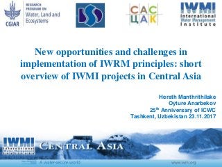 New opportunities and challenges in
implementation of IWRM principles: short
overview of IWMI projects in Central Asia
Herath Manthrithilake
Oyture Anarbekov
25th Anniversary of ICWC
Tashkent, Uzbekistan 23.11.2017
 