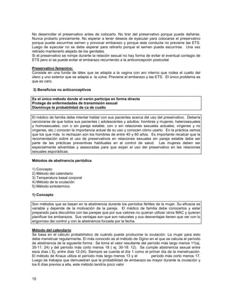 No desenrollar el preservativo antes de colocarlo. No tirar del preservativo porque puede dañarse.
Nunca probarlo previamente. No esperar a tener deseos de eyacular para colocarse el preservativo
porque puede escurrirse semen y provocar embarazo y porque esta conducta no previene las ETS.
Luego de eyacular no se debe esperar para retirarlo porque el semen puede escurrirse. Una vez
retirado mantenerlo alejado de los genitales.
Si el preservativo se rompe durante la relación sexual no hay forma de evitar el eventual contagio de
ETS pero sí se puede evitar el embarazo recurriendo a la anticoncepción postcoital

Preservativo femenino:
Consiste en una funda de látex que se adapta a la vagina con aro interno que rodea el cuello del
útero y uno exterior que se adapta a la vulva. Previene el embarazo y las ETS. El único problema es
que es caro.

3) Beneficios no anticonceptivos

Es el único método donde el varón participa en forma directa
Protege de enfermedades de transmisión sexual
Disminuye la probabilidad de ca de cuello

El médico de familia debe intentar hablar con sus pacientes acerca del uso del preservativo. Debería
cerciorarse de que todos sus pacientes ( adolescentes y adultos; hombres y mujeres; heterosexuales
y homosexuales; con o sin pareja estable; con o sin relaciones sexuales actuales; vírgenes y no
vírgenes, etc.) conocen la importancia actual de su uso y conocen cómo usarlo. En la práctica vemos
que los que más lo rechazan son los hombres de entre 40 y 60 años. Es importante recalcar que la
recomendación sobre el uso de preservativos en relaciones sexuales sin pareja estable debe ser
parte de las prácticas preventivas habituales en el control de salud. Las mujeres deben ser
especialmente advertidas y asesoradas para que exijan el uso del preservativo en las relaciones
sexuales esporádicas.

Métodos de abstinencia periódica

1) Concepto
2) Método del calendario
3) Temperatura basal corporal
4) Método de la ovulación
5) Método sintotermico

1) Concepto

Son métodos que se basan en la abstinencia durante los períodos fértiles de la mujer. Su eficacia es
variable y depende de la motivación de la pareja. El médico de familia debe conocerlos y estar
preparado para discutirlos con las parejas que por sus valores no quieran utilizar otros MAC y quieran
planificar los embarazos. Sus ventajas son que son naturales y sus desventajas tienen que ver con lo
engorroso del control y con la abstinencia forzada por la fecha.

Método del calendario
Se basa en el cálculo probabilístico de cuándo puede producirse la ovulación. La mujer para esto
debe menstruar regularmente. El más conocido es el método de Ogino en el que se calcula el período
de abstinencia de la siguiente forma : Se toma el valor resultante del período más largo menos 11(ej.
35-11: 24) y del período más corto menos 18 ( ej. 30-18: 12). Se cumple abstinencia sexual entre
esos días ( Ej. entre días 12-24). Siempre se cuenta el día 1 como el primer día de la menstruación.
El método de Knaus utiliza el período más largo menos 13 y el            período más corto menos 17.
Luego de trabajos que demuestran que la probabilidad de embarazo es mayor durante la ovulación y
los 6 días previos a ella, este método tendría poco valor


10
 
