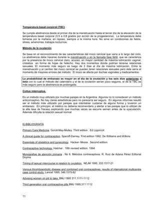 Temperatura basal corporal (TBC)

Se cumple abstinencia desde el primer día de la menstruación hasta el tercer día de la elevación de la
temperatura basal corporal (0,5 a 0,8 grados por acción de la progesterona). La temperatura debe
tomarse por la mañana, en reposo, siempre a la misma hora. No sirve en condiciones de fiebre,
stress, amenorrea, trabajos nocturnos.

Método de la ovulación

Se basa en el reconocimiento de las características del moco cervical que varía a lo largo del ciclo.
La abstinencia debe hacerse durante la menstruación y en la llamada fase fértil, que se caracteriza
por la presencia de moco cervical claro, acuoso, en mayor cantidad de máxima lubricación vaginal,
cristaliza en forma de hojas de helecho. Hay dos momentos donde podrían tenerse relaciones
sexuales. El momento más seguro es luego de 3 días al día de máxima lubricación. Entre la
menstruación y el cambio del moco cervical se pueden tener relaciones sexuales pero éste sería el
momento de mayores errores del método. El moco se afecta por duchas vaginales y medicamentos.

La probabilidad de embarazo es mayor en el día de la ovulación y los seis días anteriores a
ésta con lo cual el método del calendario y el de la ovulación serían poco seguros, el de la TBC es
más seguro pero la abstinencia es prolongada.

Coitus interruptus.

Es un método muy utilizado por muchas parejas en la Argentina. Algunos no lo consideran un método
anticonceptivo. No hay claras estadísticas pero no parecería ser seguro. En algunos informes resultó
ser el método más utilizado por parejas que intentaban cuidarse de alguna forma y tuvieron un
embarazo. En principio, el médico no debería recomendarlo y alertar a las parejas que lo utilizan de
la alta tasa de fracaso explicando que muchas veces se escurre semen antes de la eyaculación.
Además dificulta la relación sexual normal.



6) BIBLIOGRAFÍA

Primary Care Medicine. Goroll-May-Mulley. Third edition . Ed Lippincot

A clinical guide for contraception. Speroff-Darney. First edition 1992. De Williams and Wilkins

Essentials of obstetrics and gynecology. Hacker- Moore . Second edition.

Contraceptive technology. Hatcher . 16th revised edition. 1994

Monografias de atención primaria . No 8. Métodos contraceptivos. R. Ruiz de Adana Pérez Editorial
Doyma

Timing of sexual intercourse in relation to ovulation. NEJM 1995; 333:1517-21

Venous thromboembolic disease and combined oral contraceptives: results of international multicentre
case control study .Lancet 1995; 346:1575-82

Advising women on pill to take. BMJ 1995 311;1111-1112

Third generation oral contraceptive pills BMJ 1995;311:1112



11
 