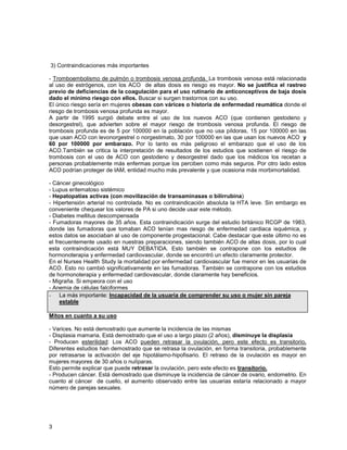 3) Contraindicaciones más importantes

- Tromboembolismo de pulmón o trombosis venosa profunda. La trombosis venosa está relacionada
al uso de estrógenos, con los ACO de altas dosis es riesgo es mayor. No se justifica el rastreo
previo de deficiencias de la coagulación para el uso rutinario de anticonceptivos de baja dosis
dado el mínimo riesgo con ellos. Buscar si surgen trastornos con su uso.
El único riesgo sería en mujeres obesas con várices o historia de enfermedad reumática donde el
riesgo de trombosis venosa profunda es mayor.
A partir de 1995 surgió debate entre el uso de los nuevos ACO (que contienen gestodeno y
desorgestrel), que advierten sobre el mayor riesgo de trombosis venosa profunda. El riesgo de
trombosis profunda es de 5 por 100000 en la población que no usa píldoras, 15 por 100000 en las
que usan ACO con levonorgestrel o norgestimato, 30 por 100000 en las que usan los nuevos ACO y
60 por 100000 por embarazo. Por lo tanto es más peligroso el embarazo que el uso de los
ACO.También se critica la interpretación de resultados de los estudios que sostienen el riesgo de
trombosis con el uso de ACO con gestodeno y desorgestrel dado que los médicos los recetan a
personas probablemente más enfermas porque los perciben como más seguros. Por otro lado estos
ACO podrían proteger de IAM, entidad mucho más prevalente y que ocasiona más morbimortalidad.

- Cáncer ginecológico
- Lupus eritematoso sistémico
- Hepatopatías activas (con movilización de transaminasas o bilirrubina)
- Hipertensión arterial no controlada. No es contraindicación absoluta la HTA leve. Sin embargo es
conveniente chequear los valores de PA si uno decide usar este método.
- Diabetes mellitus descompensada
- Fumadoras mayores de 35 años. Esta contraindicación surge del estudio británico RCGP de 1983,
donde las fumadoras que tomaban ACO tenían mas riesgo de enfermedad cardiaca isquémica, y
estos datos se asociaban al uso de componente progestacional. Cabe destacar que este último no es
el frecuentemente usado en nuestras preparaciones, siendo también ACO de altas dosis, por lo cual
esta contraindicación está MUY DEBATIDA. Esto también se contrapone con los estudios de
hormonoterapia y enfermedad cardiovascular, donde se encontró un efecto claramente protector.
En el Nurses Health Study la mortalidad por enfermedad cardiovascular fue menor en les usuarias de
ACO. Esto no cambió significativamente en las fumadoras. También se contrapone con los estudios
de hormonoterapia y enfermedad cardiovascular, donde claramente hay beneficios.
- Migraña. Si empeora con el uso
- Anemia de células falciformes
- La más importante: Incapacidad de la usuaria de comprender su uso o mujer sin pareja
     estable

Mitos en cuanto a su uso

- Varices. No está demostrado que aumente la incidencia de las mismas
- Displasia mamaria. Está demostrado que el uso a largo plazo (2 años), disminuye la displasia
- Producen esterilidad: Los ACO pueden retrasar la ovulación, pero este efecto es transitorio.
Diferentes estudios han demostrado que se retrasa la ovulación, en forma transitoria, probablemente
por retrasarse la activación del eje hipotálamo-hipofisario. El retraso de la ovulación es mayor en
mujeres mayores de 30 años o nulíparas.
Esto permite explicar que puede retrasar la ovulación, pero este efecto es transitorio.
- Producen cáncer. Está demostrado que disminuye la incidencia de cáncer de ovario, endometrio. En
cuanto al cáncer de cuello, el aumento observado entre las usuarias estaría relacionado a mayor
número de parejas sexuales.




3
 