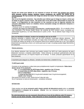 Donde aún existe gran debate es con respecto al cáncer de mama: las mujeres que usaron
ACO durante mucho tiempo tendrían mayor incidencia de cáncer de mama en la
premenopausia. No hay aumento del riesgo de cáncer de mama 10 años luego de suspendido
su uso.
Aún no se ha logrado consenso; hay estudios que indican que el riesgo es mayor y otros que
el riesgo es igual o incluso menor. No queda claro si los ACO están relacionados al cáncer de
mama o el diagnóstico es más temprano en las usuarias ya que en algunos estudios los
cánceres detectados fueron en estadíos menos avanzados (sesgo de detección temprana o
lead time bias).
- Producen acné. En realidad, lo mejoran.
- Aumento del riesgo de enfermedad cardiovascular y cerebrovascular (ACV) : En un estudio clínico
muy importante (The Nurses Health Study), las usuarias de ACO tuvieron menor mortalidad por
enfermedad isquémica y no hubo diferencias en cuanto a ACV. No se detectó mayor riesgo en las
fumadoras.

Una vez decidido el método, recalcar los beneficios del uso de ACO
Muchos pacientes y médicos creen que los ACO producen numerosos efectos adversos. Sin
embargo, los ACO combinados actuales con bajas dosis hormonales son un MAC eficaz y seguro.
La tarea del médico de familia no es convencer acerca de la relativa bondad de su uso, sino explicar
claramente las evidencias a favor y en contra para que la mujer o la pareja puedan elegir libremente y
sin prejuicios.

Efectos adversos :

Los efectos adversos más comunes que pueden producir los ACO son cierta ganancia de peso,
distensión mamaria y molestias abdominales. Estos síntomas se producen generalmente sólo los
primeros meses de uso y la mayoría mejoran con el tiempo. A veces, producen pigmentación de la
piel (cloasma).

importante para asegurar su eficacia , tomarla a la misma hora. Linestrel 0.5 mg .

7) ACO post coital

Consiste en dar estrógenos a altas dosis para probablemente impedir la implantación. Debe darse
dentro de las 72 hs postcoito.
    Dar : 3 o 4 comprimidos de ACO bajas dosis, repetirlo a las 12 horas.
          2 comprimidos de ACO altas dosis , repetirlo a las 12 horas
          mas un antiemético
          1 comp de Dos Días N (0,2 mg de etinil estradiol mas 2 mg de levonorgestrel)
          repetir a las 12 horas
Otra opción es colocar un DIU, dentro de los 5 dias del coito.
Si en 3 semanas no viene la menstruación , considerar embarazo


8) Esteroide
.

Cabe recalcar que no es necesario pedir ningún estudio de laboratorio previo salvo un correcto
interrogatorio y chequeo de la presión arterial. Una vez indicados también es conveniente
controlar la presión.

No está demostrado que sea necesario discontinuar el uso de las píldoras cada 3-6 meses y
menos con las dosis actuales . Esta indicación no tiene actualmente ningún fundamento.



4
 