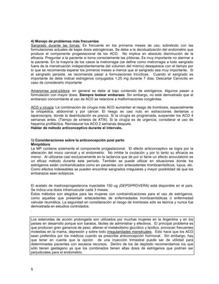 4) Manejo de problemas más frecuentes
Sangrado durante las tomas: Es frecuente en los primeros meses de uso, sobretodo con las
formulaciones actuales de bajas dosis estrogénicas. Se debe a la decidualización del endometrio que
produce el componente progestacional de los ACO. No implica en absoluto disminución de la
eficacia. Preguntar a la paciente si toma correctamente las píldoras. Es muy importante no alarmar a
la paciente. En la mayoría de los casos la metrorragia (se define como metrorragia a todo sangrado
fuera de la menstruación independientemente del volumen del mismo) desaparece con el tiempo por
lo que se recomienda esperar los primeros meses a menos que el sangrado sea muy importante. Si
el sangrado persiste, se recomienda pasar a formulaciones tricíclicas. Cuando el sangrado es
importante de debe indicar estrógenos conjugados 1,25 mg durante 7 días. Descartar Cervicitis en
caso de considerarlo importante

Amenorrea post-píldora: en general se debe al bajo contenido de estrógenos. Algunos pasan a
formulación con mayor dosis. Siempre testear embarazo. Sin embargo, no está demostrado que el
embarazo concomitante al uso de ACO se relacione a malformaciones congénitas.

ACO y cirugía: La combinación de cirugía más ACO aumentan el riesgo de trombosis, especialmente
la ortopédica, abdominal y por cáncer. El riesgo es casi nulo en extracciones dentarias o
laparoscopía, donde la deambulación es precoz. Si la cirugía es programada, suspender los ACO 4
semanas antes. (Tiempo de síntesis de ATIII). Si la cirugía es de urgencia, considerar el uso de
heparina profiláctica. Reinstaurar los ACO 2 semanas después.
Hablar de método anticonceptivo durante el intervalo.


5) Consideraciones sobre la anticoncepción post parto
Minipíldora
La MP contiene solamente el componente progestacional. El efecto anticonceptivo se logra por la
alteración del moco cervical y el endometrio. No inhibe la ovulación y por lo tanto su eficacia es
menor. Al utilizarse casi exclusivamente en la lactancia que de por sí tiene un efecto anovulatorio es
un eficaz método durante este período. También se puede utilizar en situaciones donde los
estrógenos están contraindicados como en pacientes con antecedentes tromboembólicos, lupus, etc.
Como efectos indeseables se pueden encontrar sangrados irregulares y mayor posibilidad de que los
embarazos sean ectópicos.


El acetato de medroxiprogesterona inyectable 150 ug (DEPOPROVERA) está disponible en el país.
Se indica una dosis intramuscular cada 3 meses.
Estos métodos son elegidos para las mujeres con contraindicaciones para el uso de estrógenos,
como aquellas que presentan antecedentes de enfermedades tromboembólicas o enfermedad
valvular reumática. La seguridad en consideración al riesgo de trombosis sólo es teórica y nunca fue
demostrada en estudios controlados.
.

Los esteroides de acción prolongada son utilizados por muchas mujeres en la Argentina y en los
países en desarrollo porque son baratos, fáciles de administrar y efectivos. El principal problema es
que producen gran ganancia de peso, alteran el metabolismo glucídico y lipídico, provocan frecuentes
molestias en la mama, depresión y sobre todo irregularidades menstruales. Esto hace que los ACO
sean preferidos por los médicos cuando se prescribe anticoncepción hormonal. Sin embargo, hay
que tener en cuenta que la opción de una inyección trimestral puede ser de utilidad para
determinadas pacientes con escasos recursos. Dentro de los de depósito recomendamos los que
sólo tienen gestágeno ya que los combinados tienen altas dosis de estrógenos que podrían ser
perjudiciales para el endometrio.



5
 