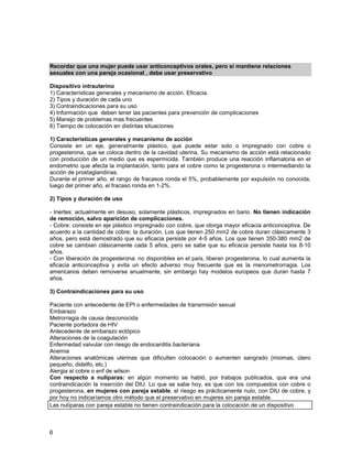 Recordar que una mujer puede usar anticonceptivos orales, pero si mantiene relaciones
sexuales con una pareja ocasional , debe usar preservativo

Dispositivo intrauterino
1) Características generales y mecanismo de acción. Eficacia.
2) Tipos y duración de cada uno
3) Contraindicaciones para su uso
4) Información que deben tener las pacientes para prevención de complicaciones
5) Manejo de problemas mas frecuentes
6) Tiempo de colocación en distintas situaciones

1) Características generales y mecanismo de acción
Consiste en un eje, generalmente plástico, que puede estar solo o impregnado con cobre o
progesterona, que se coloca dentro de la cavidad uterina. Su mecanismo de acción está relacionado
con producción de un medio que es espermicida. También produce una reacción inflamatoria en el
endometrio que afecta la implantación, tanto para el cobre como la progesterona o intermediando la
acción de prostaglandinas.
Durante el primer año, el rango de fracasos ronda el 5%, probablemente por expulsión no conocida,
luego del primer año, el fracaso ronda en 1-2%.

2) Tipos y duración de uso

- Inertes: actualmente en desuso, solamente plásticos, impregnados en bario. No tienen indicación
de remoción, salvo aparición de complicaciones.
- Cobre: consiste en eje plástico impregnado con cobre, que otorga mayor eficacia anticonceptiva. De
acuerdo a la cantidad de cobre; la duración. Los que tienen 250 mm2 de cobre duran clásicamente 3
años, pero está demostrado que su eficacia persiste por 4-5 años. Los que tienen 350-380 mm2 de
cobre se cambian clásicamente cada 5 años, pero se sabe que su eficacia persiste hasta los 8-10
años.
- Con liberación de progesterona: no disponibles en el país, liberan progesterona, lo cual aumenta la
eficacia anticonceptiva y evita un efecto adverso muy frecuente que es la menometrorragia. Los
americanos deben removerse anualmente, sin embargo hay modelos europeos que duran hasta 7
años.

3) Contraindicaciones para su uso

Paciente con antecedente de EPI o enfermedades de transmisión sexual
Embarazo
Metrorragia de causa desconocida
Paciente portadora de HIV
Antecedente de embarazo ectópico
Alteraciones de la coagulación
Enfermedad valvular con riesgo de endocarditis bacteriana
Anemia
Alteraciones anatómicas uterinas que dificulten colocación o aumenten sangrado (miomas, útero
pequeño, didelfo, etc.)
Alergia al cobre o enf de wilson
Con respecto a nulíparas: en algún momento se habló, por trabajos publicados, que era una
contraindicación la inserción del DIU. Lo que se sabe hoy, es que con los compuestos con cobre o
progesterona, en mujeres con pareja estable, el riesgo es prácticamente nulo, con DIU de cobre, y
por hoy no indicaríamos otro método que el preservativo en mujeres sin pareja estable.
Las nulíparas con pareja estable no tienen contraindicación para la colocación de un dispositivo



6
 