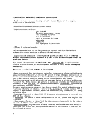 4) Información a las pacientes para prevenir complicaciones

- Que la paciente sepa chequear si están presentes los hilos del DIU, sobre todo en los primeros
meses, luego de la menstruación.

- Que la paciente conozca la fecha de remoción del DIU

- La paciente debe ir al medico si:
                                      Falta el periodo
                                      Tiene dolor abdominal muy intenso
                                      Hilos ausentes o muy largos
                                      Flujo muy abundante
                                      Fiebre no atribuible a otra causa
                                      Metrorragia
                                      Dispareunia
                                      Nota el pasaje del DIU por la vagina

5) Manejo de problemas frecuentes

- No se observan los hilos : hay que averiguar si es por expulsión. Para ello lo mejor es hacer
ecografía, si el DIU está a 2 mm del fondo uterino, no hay problemas.

- La paciente queda embarazada : Esta comprobado que no aumenta el riesgo de embarazo
ectópico y algunos encontraron protección de él. Esto se debe a que disminuye el número de
embarazos uterinos.

Si la paciente esta embarazada y se observan los hilos , remover el DIU . Si la paciente decide
continuar el embarazo con el DIU, alertarla que existe mas riesgo de aborto. Instruir sobre signos
de infección.

Si los hilos no se observan , no tratar de remover el DIU

- La paciente presenta dolor abdominal muy intenso, flujo muy abundante o fiebre no atribuible a otra
causa: es importante descartar una infección. En general, el tiempo crítico para las infecciones son
los 3 a 4 primeros meses de colocado el DIU y están relacionadas con la inserción. Con respecto a
las ETS, está claro que el causante no es el DIU sino la conducta sexual de la paciente.
Cuando se detecta una infección asintomática por gonorrea o clamidia se la trata con antibióticos sin
remover el DIU. Si la infección por gonorrea o clamidia es sintomática se indica tratamiento
antibiótico y se debe quitar el DIU. La vaginosis bacteriana se trata sin remover el DIU a menos que
haya compromiso inflamatorio pelviano.
En cuanto al Actinomyces no queda muy claro el curso a seguir. Si la paciente está asintomática se
recomienda tratamiento con antibióticos y remover el DIU, que se puede recolocar cuando el PAP es
negativo. Si la paciente está sintomática, se trata con penicilina G 500 mg 4 veces al día, por 1 mes y
se remueve el DIU.
- Metrorragia : Inicialmente se indican AINE. Si la única causa que pueda explicar la metrorragia es el
DIU, éste debe extraerse.
- Dispareunia : En general se debe a mala colocación del DIU. Realizar una ecografía para
confirmarlo.
- Dolor pelviano : También se indican AINE. Se debe descartar mala colocación del DIU mediante
ecografía. Si el dolor persiste extraer el DIU.
- Perforación uterina : ( muy raro) puede ocurrir sin síntomas o con síntomas, como dolor pelviano o
metrorragia. Si el DIU esta fuera del útero, efectuar laparoscopía para removerlo. Si está dentro del
útero, dilatación y fórceps.


7
 
