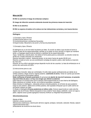 Mitos del DIU

El DIU no aumenta el riesgo de embarazo ectópico

El riesgo de infección aumenta solamente durante los primeros meses de inserción

El DIU no es abortivo

El DIU no expone al medico si lo coloca con las indicaciones correctas y con buena técnica

===========================================================================
Diafragma

1) Concepto y tipos. Eficacia
2) Instrucciones para su uso
3) Contraindicaciones o problemas frecuentes
4) Espermicidas. Mecanismo de acción y formas de presentación

1) Concepto y tipos. Eficacia

El diafragma es un aro de metal recubierto por látex. Su acción se debe a que recubre el cervix e
impide el paso de los espermatozoides; también al no pasar el moco cervical, la vagina se mantiene
ácida ,y al agregar espermicida se afecta la viabilidad de los espermatozoides.
Tipos : borde liso y resorte plano. Se dobla en forma plana para su colocación ,su tamaño ronda los
50-95 mm. Puede colocarse con introductor.
Resorte helicoidal o espiral : desborde grueso, le da menor fuerza de ajuste (50-95 mm)
Resorte curvado en arco: es una combinación compleja de espiral y plano, esto facilita su inserción.
Es mas caro.
Eficacia: es muy difícil calcularla porque depende mucho de las usuarias. La tasa de embarazos en el
primer año varia entre el 6-20%

2) Instrucciones para su uso

a) Calcular el tamaño: debe ser comfortable. El anillo debe ajustar perfectamente por detrás de la
sínfisis pubiana y llegar al fornix vaginal posterior, cubriendo el cervix. Tener en cuenta que durante
el coito aumenta la profundidad vaginal.
Debe verificarse el tamaño post parto (6 semanas) en aborto de mas de 8 semanas, si aumenta
mas de 6 kilos de peso o si hay una cirugía que afecte la anatomía
b)Se instruye a la usuaria para que le coloque crema espermicida en la cara interna del diafragma.
Debe colocarse en cuclillas, de pie, con la pierna levantada o acostada.
Debe introducir el diafragma , colocando primero el borde posterior, en el fondo de saco posterior;
luego la cara anterior, detrás de la sínfisis pubiana, bien ajustado.Chequear que el cuello uterino se
encuentre cubierto por látex
C) Quitar el diafragma 6 horas posteriores al ultimo coito. Colocar espermicida en cada coito.No
dejarlo mas de 24 horas. Retirar empujando el arco anterior hacia abajo y adelante. Lavar con agua y
jabón, dejando secar.(puede agregarse maicena).Verificar su integridad frecuentemente.

4)Contraindicaciones

Alergia al látex
Infección urinaria recurrente
Alteraciones anatómicas ( disminución del tono vaginal, prolapso, rectocele, cistocele, fístulas, septum
vaginal,retroversion fija )
Antecedente de síndrome de shock tóxico


8
 