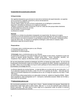 Incapacidad de la usuaria para colocarlo


5) Espermicidas

Son agentes tensioactvos que provocan la rotura de la membrana del espermatozoide. Los agentes
son el nonoxinol-9, megenfel, octoxinol-9 y cloruro de benzalconio
Sus formas de presentación son
Cremas ,jaleas o geles: se usan en forma coadyudante con el diafragma o preservativo.
Espumas o aerosoles:se introducen en la vagina con aplicador
Tabletas o supositorios: Deben introducirse 10-30 min. antes del coito porque deben disolverse
Su efectividad dura menos de una hora.
Lamina soluble: no hay en el país
La eficacia es variable.

Esponja:
Consiste en un cilindro de poliuretano impregnado con espermicida. Se coloca en la vagina ,
cubriendo el cervix.El mecanismo de acción es parecido al del diafragma. En otros países los hay en
forma cóncava y con hilo en el extremo, lo que facilita su extracción. Al colocarlo, mantenerlo 6-8 hs
luego del ultimo coito . Su eficacia es semejante al diafragma ,sobre todo en nulíparas. Debe
descartarse luego del encuentro sexual.


Preservativos

1) Concepto, tipos y condiciones para su uso. Eficacia.
2 ) Instrucciones para su uso
3) Beneficios no anticonceptivos

1) Concepto, tipos y condiciones para su uso. Eficacia
El preservativo consiste en una funda de látex que se adapta al pene erecto, impidiendo el paso del
semen al aparato genital femenino. Existen varios tipos: secos, lubricados, sencillos, con
receptáculo, lisos, rugosos, de diferentes colores, con espermicida y con lubricante.

El uso del preservativo previene el embarazo, las ETS y el cáncer de cuello uterino. Su uso se ha
revalorizado enormemente a partir de la difusión de la epidemia de SIDA. Utilizado correctamente es
un MAC eficaz. Es el único MAC en el que el varón participa en forma directa del cuidado por evitar
el embarazo o el contagio de ETS.

La eficacia depende de muchos factores. La tasa de fallos en el primer año de uso ronda entre 1 y 4
% en personas mayores de 30 años y entre 10 a 33 % en menores de 25 años . Esta alta tasa de
fallos en los jóvenes depende de la consistencia de su uso. El riesgo de ruptura es muy bajo (1 cada
100 coitos).
Se recomienda utilizar preservativos con adecuadas normas de calidad (en Argentina IRAM). Deben
tener receptáculo, estar impregnados con 9 - nonoxynol y lubricantes acuosos. Deben ser de látex y
tener fecha de vencimiento. .

2) Instrucciones para su uso

Se recomienda guardarlos en un lugar seco y fresco. Sacarlo enrollado del paquete. Desenrollar el
preservativo hacia abajo sobre el pene erecto, dejar de 1 a 1,5 cm de reservorio para contener el
semen eyaculado. Se debe retirar el pene luego de la eyaculación antes de perder la erección
sujetando el preservativo por el borde.




9
 
