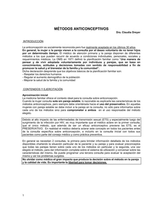 MÉTODOS ANTICONCEPTIVOS
                                                                                 Dra. Claudia Dreyer


INTRODUCCIÓN

La anticoncepción es socialmente reconocida pero fue realmente aceptada en los últimos 30 años.
En general, la mujer o la pareja vienen a la consulta por el deseo voluntario de no tener hijos
por un determinado tiempo. El médico de atención primaria y la pareja disponen de diferentes
métodos a los que pueden recurrir de acuerdo a condiciones individuales, personales, sociales y
requerimientos médicos. La OMS en 1971 definió la planificación familiar como “ Una manera de
pensar y de vivir adoptada voluntariamente por individuos y parejas, que se basa en
conocimientos, actitudes y decisiones tomadas con sentido de responsabilidad a fin de
promover la salud y el bienestar de la familia y la comunidad”.
Dicha declaración desprende que los objetivos básicos de la planificación familiar son:
- Respetar los derechos humanos
- Regular el aumento demográfico de la población
- Mejorar la salud de la familia y la comunidad


CONTENIDOS Y EJERCITACIÓN

Aproximación inicial
La medicina familiar ofrece el contexto ideal para la consulta sobre anticoncepción.
Cuando la mujer consulta sola sin pareja estable, lo razonable es explicarle las características de los
métodos anticonceptivos, pero siempre debe orientársela hacia el uso del preservativo. En aquellas
mujeres con pareja estable se debe incluir a la pareja en la consulta, no sólo para informarlos sobre
cada uno de los métodos sino para comprometer a ambos en el uso responsable del método
elegido.

Debido al alto impacto de las enfermedades de transmisión sexual (ETS) y especialmente luego del
surgimiento de la infección por HIV, es muy importante que el médico aclare en la primer consulta,
que el único método, que además de ser un eficaz anticonceptivo previene las ETS, es el
PRESERVATIVO. En realidad el médico debería aclarar este concepto en todos los pacientes antes
de la consulta específica sobre anticoncepción, e incluirlo en la consulta inicial con todos sus
pacientes como parte del consejo médico y como práctica preventiva.

En general se necesitan 2 consultas, la primera para brindar información detallada de los métodos
disponibles charlando la situación particular de la paciente y su pareja y para evaluar preconceptos
que todas las parejas tienen sobre cada uno de los métodos en particular y la segunda, una vez
elegido el método, para dar información completa sobre el sistema de utilización y conversar sobre las
características del mismo. Se puede programar una tercera consulta para evaluar la aceptación del
mismo y ver los problemas surgidos.
No olvidar como médico el gran impacto que produce la decisión sobre el método en la pareja
y la calidad de vida. Es importante la libertad para tomar decisiones.




1
 