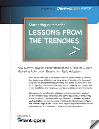 Presented by                                    REPORT




          Marketing Automation:

          LESSONS FROM
          THE TRENCHES


New Survey Provides Recommendations & Tips for Current
Marketing Automation Buyers from Early Adopters
          With an installed base in the neighborhood of 2,000, marketing automa-
          tion systems are still in the very early stages of adoption. For these early
          adopters, which represent approximately 10% of the BtoB universe, this
          technology has ushered in a new approach to marketing and brought with
          it new capabilities and insights, as well as new disciplines and processes.

          Because of the transformational effect marketing automation has had
          on these leading edge companies, the technology has been criticized by
          some as being too complex and costly. However, in a recent survey of
          early adopters, executives who have helped drive the deployment gave
          the systems high marks overall, while emphasizing the need to have the
          right processes and strategies in place to support the systems.



Sponsored by
 