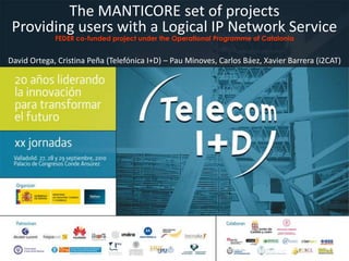 The MANTICORE set of projects Providing users with a Logical IP Network Service FEDER co-funded project under the Operational Programme of Catalonia David Ortega, Cristina Peña (Telefónica I+D) – Pau Minoves, Carlos Báez, Xavier Barrera (i2CAT) 