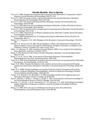 Florida Mantids - Key to Species
Terra, P. S. 1980. Ontogenesis of raptorial legs in praying mantis (Mantodea): A comparative study of
allometry. Revista Brasileira de Entomologia. 24(2):117-122.
Terra, P. S. 1982. New genera and new species of South American mantids (Mantodea, Mantidae).
Revista Brasileira de Entomologia. 26(3-4):327-332.
Terra, P. S. 1991. New species of Xystropeltis Rehn (Mantodea, Vatidae). Revista Brasileira De
Entomologia. 35(3):579-582.
Terra, P. S. 1992. Maternal care in Cardioptera brachyptera (Mantodea, Vatidae, Photininae). Revista
Brasileira De Entomologia. 36(3):493-503.
Terra, P. S. 1995. Systematics of the neotropical genera of praying mantis (Mantodea). Revista Brasileira
de Entomologia. 39(1):13-94.
Terra, P. S. 1996a. Maternal care in Photina amplipennis Stal. (Mantodea, Vatidae). Revista Brasileira
de Entomologia. 40(1):9-10.
Terra, P. S. 1996b. Sexual behaviour of Cardioptera brachyptera (Mantodea). Revista Brasileira de
Entomologia. 40(1):3-7.
Thorne, B. L., Carpenter, J. M. 1992. Phylogeny of the dictyoptera. Systematic Entomology. 17(3):253268.
Vickery, V. R., Kevan, D. K. M. 1985. The grasshoppers, crickets, and related insects of Canada and
adjacent regions: Ulonata: Dermaptera, Cheleutoptera, Notoptera, Dictuoptera, Grylloptera, and
Orthoptera. Ottawa: Canadian Govt. Publ. Centre. 918 p.
Villar, J. L., Barranco, P. 1994. Pseudoyersinia paui (Bolivar, 1898): A new mantis for the Andalusian
fauna (Mantodea, Amelinae). Graellsia. 50:173.
Wang, T. 1995. Research on the Chinese Tenodera (Mantodea: Mantidae). Acta Entomologica Sinica.
38(2):191-195.
Wang, T., Liu, X., Yin, H. 1994. A new species of Hymenopus (Mantodea: Hymenopodidae:
Hymenopodinae) from China. Entomotaxonomia. 16(2):79-81.
Yager, D. D. 1990. Sexual dimorphism of auditory function and structure in praying mantises (Mantodea:
Dictyoptera). Journal of Zoology. 221(4):517-538.
Yager, D. D. 1996a. Nymphal development of the auditory system in the praying mantis Hierodula
membranacea Burmeister (Dictyoptera, Mantidae). Journal of Comparative Neurology. 364(2):199210.
Yager, D. D. 1996b. Serially homologous ears perform frequency range fractionation in the praying
mantis, Creobroter (Mantodea, Hymenopodidae). Journal of Comparative Physiology A Sensory
Neural and Behavioral Physiology. 178(4):463-475.
Yaseen, A. E., Mostafa, F. M., Kawashti, I. S. 1996. Karyological studies on five Egyptian species of
Dictyoptera (Pterygota: Insecta). Cytologia. 61(3):285-295.
Zach, P., Patocka, J., Kulfan, J., Kristin, A., Suslik, V. 1995. Forest zonation and faunal assemblages of
the Pol’ana Biosphere Reserve UNESCO. Ekologia. 14(4):353-365.
Zanuncio, J. C., Pereira, J. M. M., Nascimento, E. C. D., Zanuncio, T. V. 1992. Methodology for biological
studies of Mantodea in laboratory conditions. Anais Da Sociedade Entomologica Do Brasil.
21(2):233-238.
Zheng, J. Z. 1989. Three new species of Odontomantis Saussure from China (Mantodea:
Hymenopodinae). Acta Zootaxonomica Sinica. 14(2):186-189.

Florida Mantids - 10

 