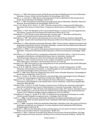 Jantsch, L. J. 1992. Description of males of Phyllovates iheringi and Phyllovates brevicornis (Mantodea,
Mantidae, Vatinae, Vatini). Revista Brasileira De Entomologia. 36(1):79-83.
Jantsch, L. J., Corseuil, E. 1988. Species of praying mantis (Insecta, Mantodea) in Rio Grande do Sul,
Brazil. Revista Brasileira De Zoologia. 5(2):221-244.
Jantsh, L. J. 1985. Description of 2 Neotropical praying mantis species (Mantodea, Mantidae, Mantinae,
Mantini). Revista Brasileira De Entomologia. 29(2):315-316.
Jones, T. H., Moran, M. D., Hurd, L. E. 1997. Cuticular extracts of five common mantids (Mantodea:
Mantidae) of the Eastern United States. Comparative Biochemistry and Physiology B. 116(4):419422.
Kaltenbach, A. 1978. The Mantodea of the Canary Islands (Spain): A critical review and supplementary
descriptions. Annalen des Naturhistorischen Museums in Wien. 82:517-532.
Kaltenbach, A. 1979. Results of some collecting trips to western Asia: 7. Mantodea and Saltatoria.
Annalen des Naturhistorischen Museums in Wien. 83:575-584.
Kaltenbach, A. 1987. New species and synonymies of east and central African Amelinae (Mantoidea,
Mantidae). Annalen Des Naturhistorischen Museums in Wien Serie B Botanik Und Zoologie. 91:9398.
Kaltenbach, A. 1994a. Bisanthe menyharthi (Brancsik, 1895): Clinal variation, subspecies formation and
geographical distribution (Insecta: Mantodea: Mantidae). Annalen des Naturhistorischen Museums
in Wien Serie B Botanik und Zoologie. 96:59-67.
Kaltenbach, A. 1994b. A new species of the genus Gonypeta Saussure from Thailand (Insecta: Mantodea:
Mantidae). Annalen des Naturhistorischen Museums in Wien Serie B Botanik und Zoologie. 96:6973.
Kaltenbach, A. P. 1996. Records for a monograph on Mantodea of Southern Africa: 1. Species inventory,
geographical distribution, and distribution limits (Insecta: Mantodea). Annalen des
Naturhistorischen Museums in Wien Serie B Botanik und Zoologie. 98:193-346.
Karuppanan, U. 1993. Growth of antennae in the nymphs and adults of a mantid, Euantissa pulchra
(Fab.) (Dictyoptera: Mantidae). Journal of Insect Science. 6(1):102-103.
Kaushik, R. K. 1985. Dual pattern in the mating behavior of the mantid Humbertiella similis (Mantodea,
Mantidae). Entomon. 10(4):335-338.
Kevan, D. K. M. 1989. Ms. Taylor’s walking-sticks: “Queen Bess” and odd “orthopterians” of 1862
(Mantodea, Phasmatodea, Dermaptera, a reduviid hemipteran and mantispid Neuroptera). Proceedings of the Entomological Society of Ontario. 120:1-12.
Koehler, G. 1988. Notes about the orthopteran fauna of the Delta of Danube (Romania). Entomologische
Nachrichten Und Berichte. 32(4):175-178.
Koehler, G., Sander, F. W. 1984. Contributions to the knowledge of the entomological fauna of Bulgaria:
Orthoptera. Entomologische Nachrichten Und Berichte. 28(6):259-265.
Kopaneva, L. M., Nadvornyi, V. G. 1981. Orthopteroid insects (Blattoptera, Mantoptera, Orthoptera,
Dermaptera) of the floodplain of the Dnieper River and its tributaries, USSR. Entomologicheskoe
Obozrenie. 60(2):290-301.
Kukalova Peck, J., Peck, S. B. 1993. Zoraptera wing structures: Evidence for new genera and relationship with the blattoid orders (Insecta: Blattoneoptera). Systematic Entomology. 18(4):333-350.
La Greca, M., Lombardo, F. 1987. Revision of the Sphodromantis Stahl, 1871 (Insecta, Mantodea) of east
Africa: Publications of the Study Center for Tropical Fauna and Ecology of the National Research
Council: CCCV. Monitore Zoologico Italiano Supplemento. 22(1-21):193-234.
Liebenberg, H., Fossey, A., Jacobs, D. H. 1991. An unexpected sex chromosome mechanism in a south
African mantid Polyspilota aeruginosa Goeza. Caryologia. 44(2):195-200.
Lindt, I. I. 1980a. New Rivetina spp. (Mantoidea, Mantidae) from Khazratishokh Mountain range,
Tadzhik SSR, USSR. Izvestiya Akademii Nauk Tadzhikskoi SSR Otdelenie Biologicheskikh
Nauk(2):58-62.
Lindt, I. I. 1980b. Taxonomy of Rivetina beybienkoi (Mantoidea, Mantidae) with a description of Rivetina
beybienkoi meridionale, new subspecies. Izvestiya Akademii Nauk Tadzhikskoi SSR Otdelenie
Biologicheskikh Nauk(4):44-48.
Lombardo, F. 1986. On some Mantodea of Libya and description of a new species of Ameles. Annali Del
Museo Civico Di Storia Naturale ‘Giacomo Doria’. 86:265-272.
Lombardo, F. 1991a. Collection of mantids of the Museo Civico di Storia Naturale di Milano. Atti della
Societa Italiana di Scienze Naturali e del Museo Civico di Storia Naturale di Milano. 132(26):378380.
Florida Mantids - 7

 
