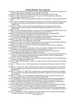 Florida Mantids - Key to Species
Lombardo, F. 1991b. Remarks on the genus Severinia Finot 1902 and a description of two new genera of
Oxyothespinae (Insecta, Mantodea). Tropical Zoology. 4(2):203-208.
Lombardo, F. 1993. Studies on the Mantodea of Nepal (Insecta). Spixiana. 16(3):193-206.
Lombardo, F. 1995. Parahestiasula obscura, gen. nov., spec. nov. from Nepal (Insecta, Mantodea,
Hymenopodidae). Spixiana. 18(1):11-14.
Lombarfdo, F. 1995. A review of the genus Popa Stal 1856 (Insecta Mantodea). Tropical Zoology. 8(2):257267.
Londei, T. 1992. A submediterranean population of Empusa pennata (Thunberg) (Mantodea Empusidae).
Atti della Societa Italiana di Scienze Naturali e del Museo Civico di Storia Naturale di Milano.
133(8):97-100.
Loxton, R. G., Nicholls, I. 1979. The functional morphology of the praying mantis (Hierodula
membranacea) forelimb (Dictyoptera, Mantodea). Zoological Journal of the Linnean Society.
66(2):185-203.
Milledge, G. A. 1989. Scolodera pardalotus, new genus new species (Mantodea, Mantidae) from northern
Queensland, Australia. Records of the Australian Museum. 41(2):107-110.
Milledge, G. A. 1990. Revision of the genus Nesoxypilus Beier (Mantodea: Amorphoscelidae:
Paraoxypilinae). Memoirs of the Museum of Victoria. 50(2):347-356.
Moran, M. D. 1995. Intraguild predation between sympatric species of mantids (Mantodea: Mantidae).
Proceedings of the Entomological Society of Washington. 97(3):634-638.
Mukherjee, T. K., Hazra, A. K. 1985a. New record of a deserticolous mantid family (Mantodea:
Eremiaphilidae) from India. Entomon. 10(3):245-246.
Mukherjee, T. K., Hazra, A. K. 1985b. On some little known and a new praying mantid (Mantodea) from
Mulla-Periyar tiger reserve, Kerala, India. Entomon. 10(4):255-260.
Mukherjee, T. K., Hazra, A. K., Ghosh, A. K. 1995. The mantid fauna of India (Insecta: Mantodea).
Oriental Insects. 29:185-358.
Muthukrishnan, J. 1987. Effect of temperature on the energy balance of Mantis religiosa (Dictyoptera:
Mantidae). Journal of the Singapore National Academy of Science. 16:51-54.
Naeem, M., Yousuf, M. 1996. Mantodea (Dictyoptera) from the Punjab Province of Pakistan.
Entomologist’s Monthly Magazine. 132(1588-1591):281-284.
Nel, A., Roy, R. 1996. Revision of the fossil “mantid” and “ephemerid” species described by Piton from the
Palaeocene of Menat (France) (Mantodea: Chaeteessidae, Mantidae, Ensifera: Tettigonioidea).
European Journal of Entomology. 93(2):223-234.
Newton, A. F. J., Thayer, M. K. 1992. Current classification and family-group names in Staphyliniformia
(Coleoptera). Fieldiana Zoology(67):1-92.
Nickle, D. A. 1987. Order Mantodea. In: Stehr, F. W., editor. Immature Insects. Dubuque, Iowa: Kendall/
Hunt. p 754.
Orozco, J. C., Pretel, A., Cano, J. 1994. Supernumerary chromosomes in Mantodea. Cytobios. 79(316):713.
Paradise, C. J., Stamp, N. E. 1991a. Abundant prey can alleviate previous adverse effects on growth of
juvenile praying mantids (Orthoptera: Mantidae). Annals of the Entomological Society of America.
84(4):396-406.
Paradise, C. J., Stamp, N. E. 1991b. Prey recognition time of praying mantids (Dictyoptera: Mantidae)
and consequent survivorship of unpalatable prey (Hemiptera: Lygaeidae). Journal of Insect Behavior. 4(3):265-274.
Paradise, C. J., Stamp, N. E. 1993. Episodes of unpalatable prey reduce consumption and growth of
juvenile praying mantids. Journal of Insect Behavior. 6(2):155-166.
Peck, S. B., Beninger, C. 1989. A survey of insects of the Florida Keys (USA): Cockroaches (Blattodea),
mantids (Mantodea), and walking sticks (Phasmatodea). Florida Entomologist. 72(4):612-617.
Petryszak, A., Fudalewicz Niemczyk, W. 1992. External proprioceptors in legs of various functions of
insects of lower orders. Acta Biologica Cracoviensia Series Zoologia. 34-35:1-11.
Pike, E. M. 1994. Historical changes in insect community structure as indicated by hexapods of Upper
Cretaceous Alberta (Grassy Lake) amber. Canadian Entomologist. 126(3):695-702.
Prete, F. R., Lum, H., Grossman, S. P. 1992. Non-predatory ingestive behaviors of the praying mantids
Tenodera aridifolia sinensis (Sauss.) and Sphodromantis Lineola (Burr.). Brain Behavior and Evolution. 39(2):124-132.
Prete, F. R., Mahaffey, R. J. 1993. A chamber for mass hatching and early rearing of praying mantids
(Orthoptera: Mantidae). Entomological News. 104(1):47-52.
Florida Mantids - 8

 