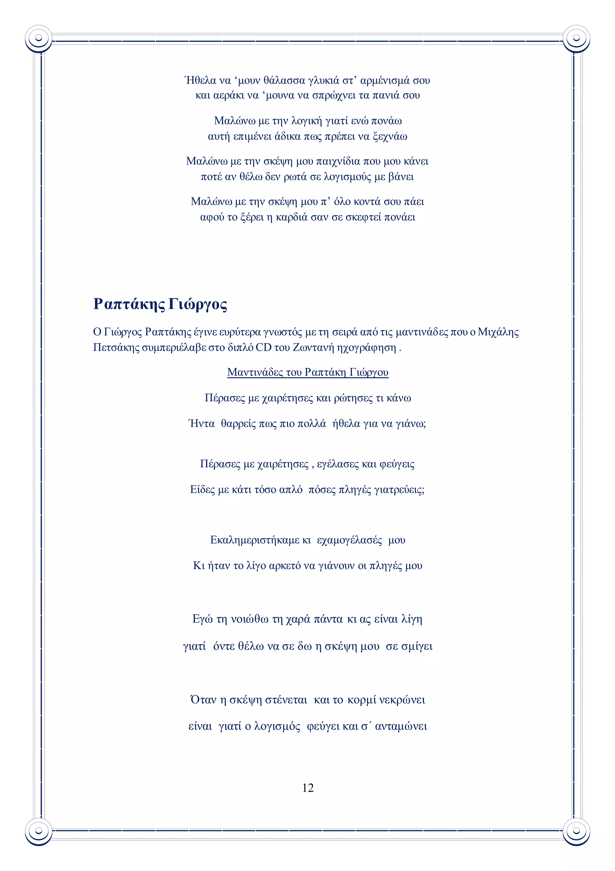 12
Ήθελα να ‘μουν θάλασσα γλυκιά στ’ αρμένισμά σου
και αεράκι να ‘μουνα να σπρώχνει τα πανιά σου
Μαλώνω με την λογική γιατί ενώ πονάω
αυτή επιμένει άδικα πως πρέπει να ξεχνάω
Μαλώνω με την σκέψη μου παιχνίδια που μου κάνει
ποτέ αν θέλω δεν ρωτά σε λογισμούς με βάνει
Μαλώνω με την σκέψη μου π’ όλο κοντά σου πάει
αφού το ξέρει η καρδιά σαν σε σκεφτεί πονάει
Ραπτάκης Γιώργος
Ο Γιώργος Ραπτάκης έγινε ευρύτερα γνωστός με τη σειρά από τις μαντινάδες που ο Μιχάλης
Πετσάκης συμπεριέλαβε στο διπλό CD του Ζωντανή ηχογράφηση .
Μαντινάδες του Ραπτάκη Γιώργου
Πέρασες με χαιρέτησες και ρώτησες τι κάνω
Ήντα θαρρείς πως πιο πολλά ήθελα για να γιάνω;
Πέρασες με χαιρέτησες , εγέλασες και φεύγεις
Είδες με κάτι τόσο απλό πόσες πληγές γιατρεύεις;
Εκαλημεριστήκαμε κι εχαμογέλασές μου
Κι ήταν το λίγο αρκετό να γιάνουν οι πληγές μου
Εγώ τη νοιώθω τη χαρά πάντα κι ας είναι λίγη
γιατί όντε θέλω να σε δω η σκέψη μου σε σμίγει
Όταν η σκέψη στένεται και το κορμί νεκρώνει
είναι γιατί ο λογισμός φεύγει και σ΄ ανταμώνει
 