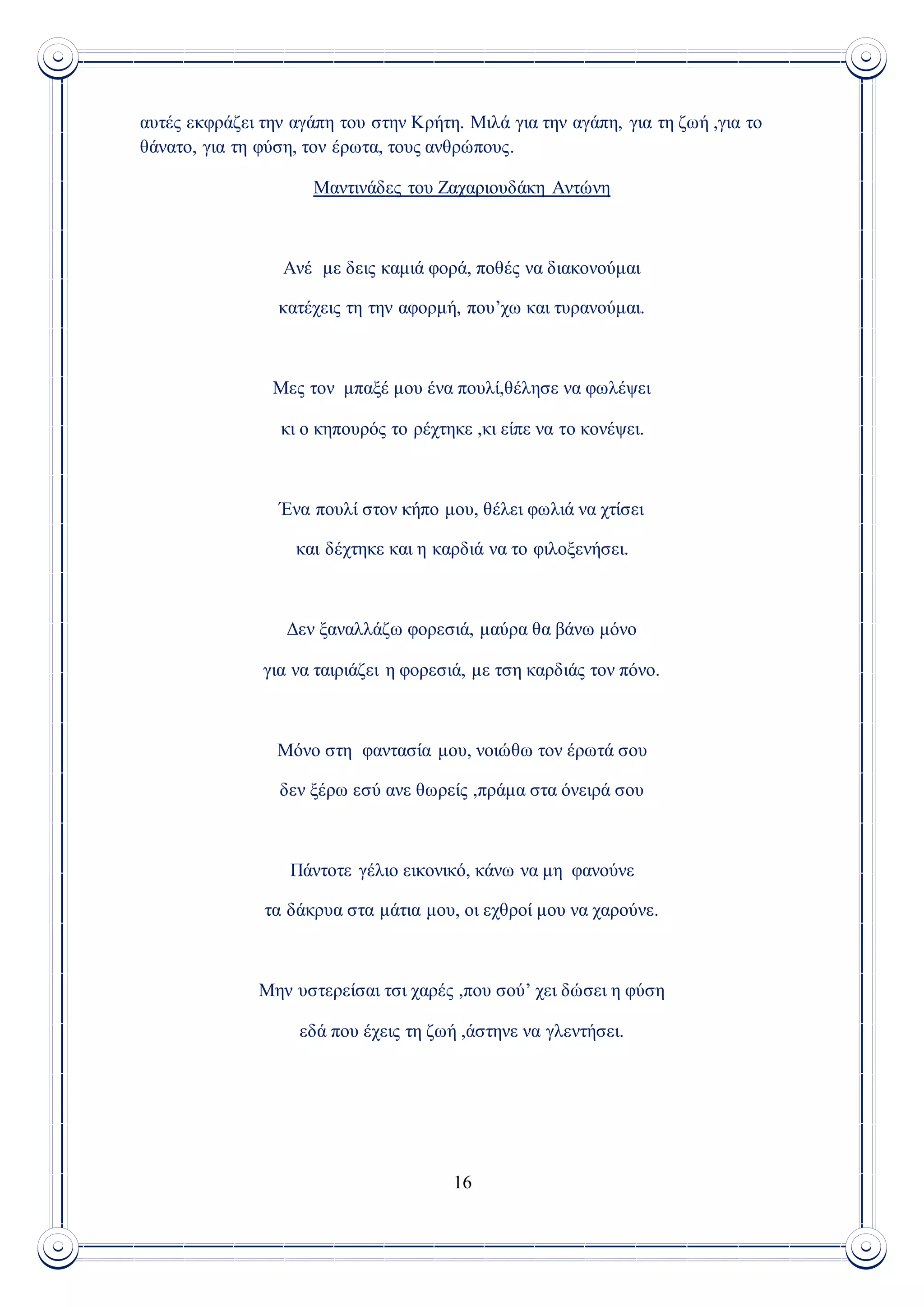 16
αυτές εκφράζει την αγάπη του στην Κρήτη. Μιλά για την αγάπη, για τη ζωή ,για το
θάνατο, για τη φύση, τον έρωτα, τους ανθρώπους.
Μαντινάδες του Ζαχαριουδάκη Αντώνη
Ανέ με δεις καμιά φορά, ποθές να διακονούμαι
κατέχεις τη την αφορμή, που’χω και τυρανούμαι.
Μες τον μπαξέ μου ένα πουλί,θέλησε να φωλέψει
κι ο κηπουρός το ρέχτηκε ,κι είπε να το κονέψει.
Ένα πουλί στον κήπο μου, θέλει φωλιά να χτίσει
και δέχτηκε και η καρδιά να το φιλοξενήσει.
Δεν ξαναλλάζω φορεσιά, μαύρα θα βάνω μόνο
για να ταιριάζει η φορεσιά, με τση καρδιάς τον πόνο.
Μόνο στη φαντασία μου, νοιώθω τον έρωτά σου
δεν ξέρω εσύ ανε θωρείς ,πράμα στα όνειρά σου
Πάντοτε γέλιο εικονικό, κάνω να μη φανούνε
τα δάκρυα στα μάτια μου, οι εχθροί μου να χαρούνε.
Μην υστερείσαι τσι χαρές ,που σού’ χει δώσει η φύση
εδά που έχεις τη ζωή ,άστηνε να γλεντήσει.
 