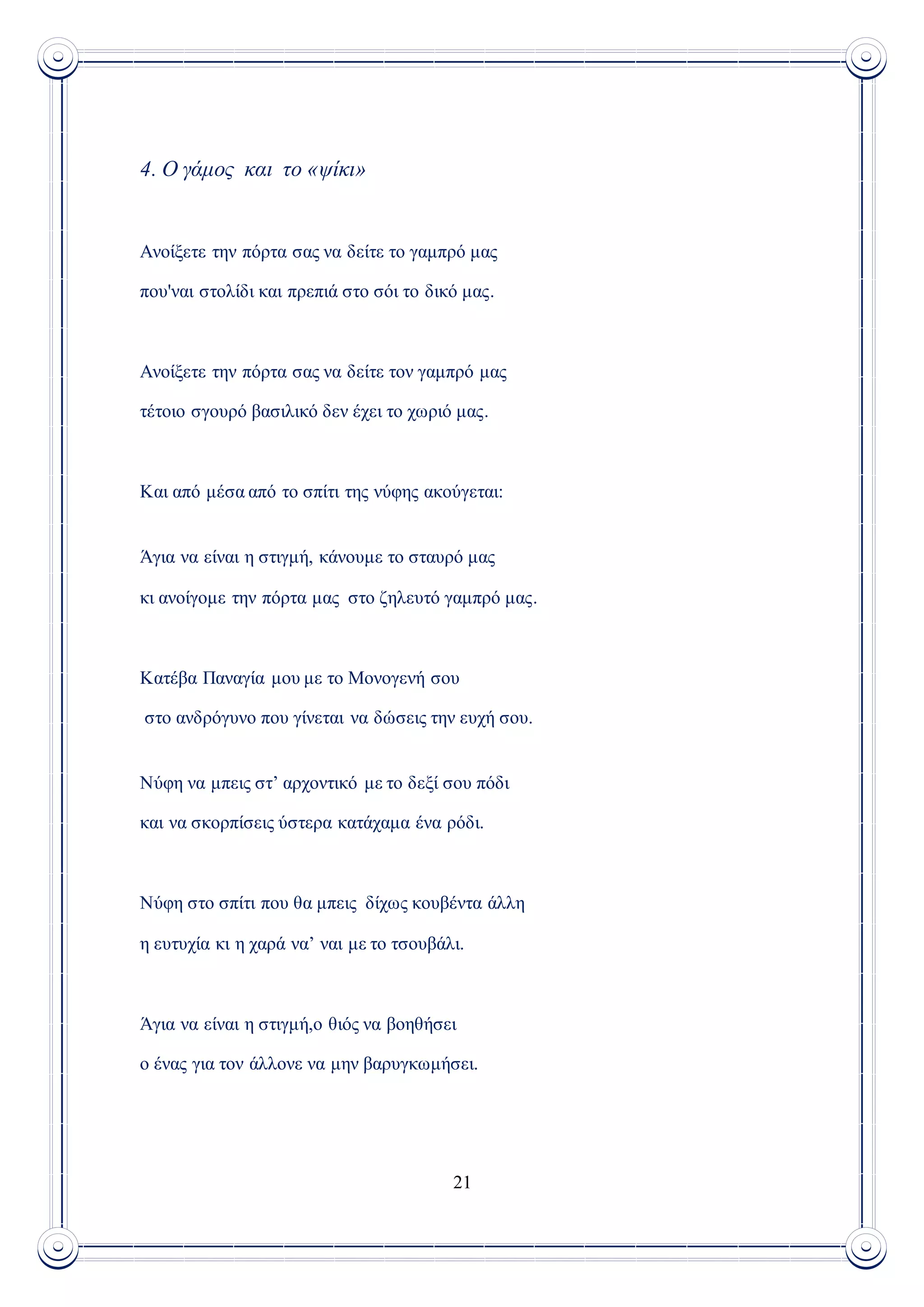 21
4. Ο γάμος και το «ψίκι»
Ανοίξετε την πόρτα σας να δείτε το γαμπρό μας
που'ναι στολίδι και πρεπιά στο σόι το δικό μας.
Ανοίξετε την πόρτα σας να δείτε τον γαμπρό μας
τέτοιο σγουρό βασιλικό δεν έχει το χωριό μας.
Και από μέσα από το σπίτι της νύφης ακούγεται:
Άγια να είναι η στιγμή, κάνουμε το σταυρό μας
κι ανοίγομε την πόρτα μας στο ζηλευτό γαμπρό μας.
Κατέβα Παναγία μου με το Μονογενή σου
στο ανδρόγυνο που γίνεται να δώσεις την ευχή σου.
Νύφη να μπεις στ’ αρχοντικό με το δεξί σου πόδι
και να σκορπίσεις ύστερα κατάχαμα ένα ρόδι.
Νύφη στο σπίτι που θα μπεις δίχως κουβέντα άλλη
η ευτυχία κι η χαρά να’ ναι με το τσουβάλι.
Άγια να είναι η στιγμή,ο θιός να βοηθήσει
ο ένας για τον άλλονε να μην βαρυγκωμήσει.
 