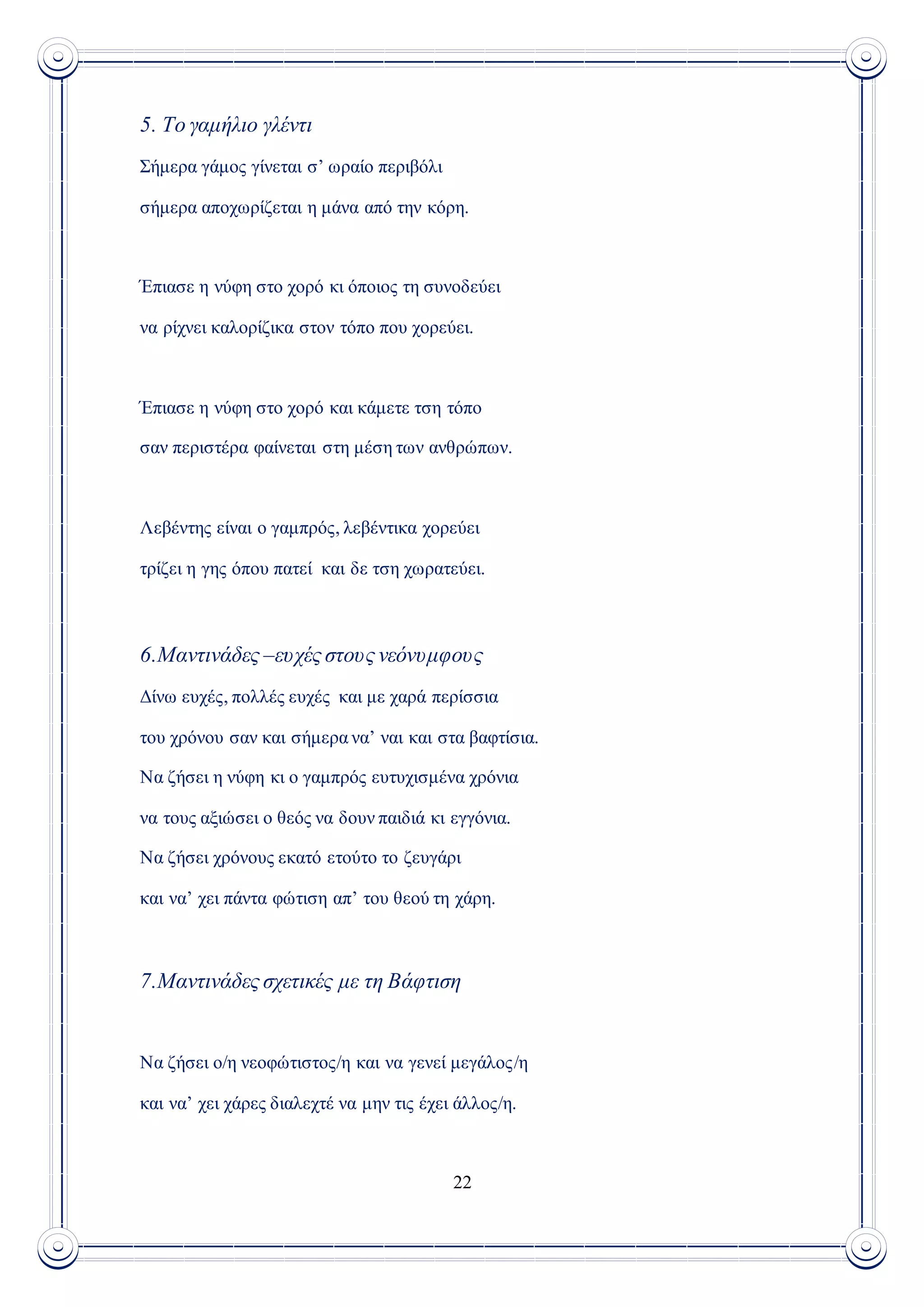 22
5. Το γαμήλιο γλέντι
Σήμερα γάμος γίνεται σ’ ωραίο περιβόλι
σήμερα αποχωρίζεται η μάνα από την κόρη.
Έπιασε η νύφη στο χορό κι όποιος τη συνοδεύει
να ρίχνει καλορίζικα στον τόπο που χορεύει.
Έπιασε η νύφη στο χορό και κάμετε τση τόπο
σαν περιστέρα φαίνεται στη μέση των ανθρώπων.
Λεβέντης είναι ο γαμπρός, λεβέντικα χορεύει
τρίζει η γης όπου πατεί και δε τση χωρατεύει.
6.Μαντινάδες –ευχές στους νεόνυμφους
Δίνω ευχές, πολλές ευχές και με χαρά περίσσια
του χρόνου σαν και σήμερα να’ ναι και στα βαφτίσια.
Να ζήσει η νύφη κι ο γαμπρός ευτυχισμένα χρόνια
να τους αξιώσει ο θεός να δουν παιδιά κι εγγόνια.
Να ζήσει χρόνους εκατό ετούτο το ζευγάρι
και να’ χει πάντα φώτιση απ’ του θεού τη χάρη.
7.Μαντινάδες σχετικές με τη Βάφτιση
Να ζήσει ο/η νεοφώτιστος/η και να γενεί μεγάλος/η
και να’ χει χάρες διαλεχτέ να μην τις έχει άλλος/η.
 