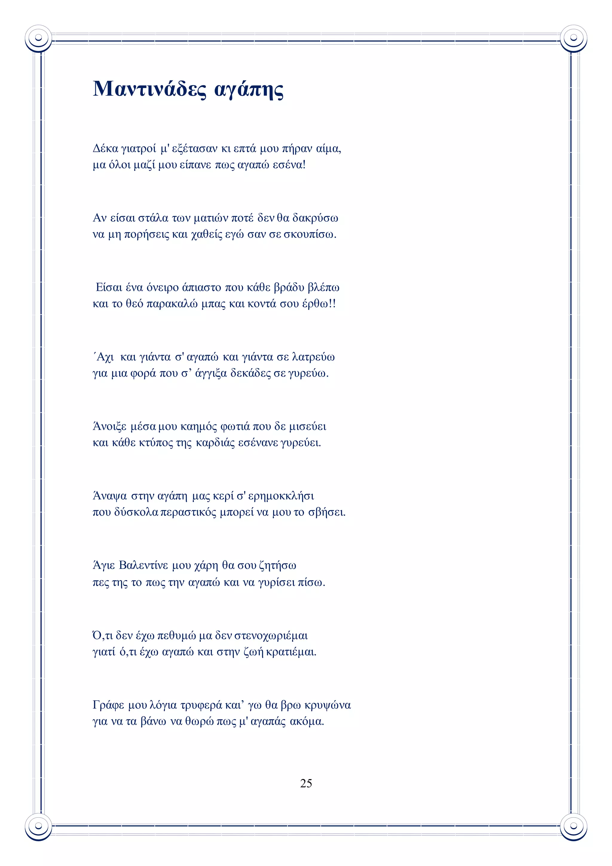 25
Μαντινάδες αγάπης
Δέκα γιατροί μ' εξέτασαν κι επτά μου πήραν αίμα,
μα όλοι μαζί μου είπανε πως αγαπώ εσένα!
Αν είσαι στάλα των ματιών ποτέ δεν θα δακρύσω
να μη πορήσεις και χαθείς εγώ σαν σε σκουπίσω.
Είσαι ένα όνειρο άπιαστο που κάθε βράδυ βλέπω
και το θεό παρακαλώ μπας και κοντά σου έρθω!!
΄Aχι και γιάντα σ' αγαπώ και γιάντα σε λατρεύω
για μια φορά που σ’ άγγιξα δεκάδες σε γυρεύω.
Άνοιξε μέσα μου καημός φωτιά που δε μισεύει
και κάθε κτύπος της καρδιάς εσένανε γυρεύει.
Άναψα στην αγάπη μας κερί σ' ερημοκκλήσι
που δύσκολα περαστικός μπορεί να μου το σβήσει.
Άγιε Βαλεντίνε μου χάρη θα σου ζητήσω
πες της το πως την αγαπώ και να γυρίσει πίσω.
Ό,τι δεν έχω πεθυμώ μα δεν στενοχωριέμαι
γιατί ό,τι έχω αγαπώ και στην ζωή κρατιέμαι.
Γράφε μου λόγια τρυφερά και’ γω θα βρω κρυψώνα
για να τα βάνω να θωρώ πως μ' αγαπάς ακόμα.
 